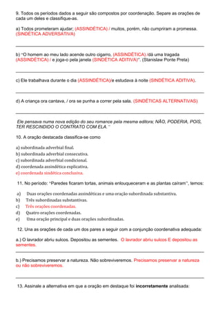 9. Todos os períodos dados a seguir são compostos por coordenação. Separe as orações de
cada um deles e classifique-as.
a) Todos prometeram ajudar; (ASSINDÉTICA) / muitos, porém, não cumpriram a promessa.
(SINDÉTICA ADVERSATIVA)
____________________________________________________________________________
b) “O homem ao meu lado acende outro cigarro, (ASSINDÉTICA) /dá uma tragada
(ASSINDÉTICA) / e joga-o pela janela (SINDÉTICA ADITIVA)”. (Stanislaw Ponte Preta)
____________________________________________________________________________
c) Ele trabalhava durante o dia (ASSINDÉTICA)/e estudava à noite (SINDÉTICA ADITIVA).
____________________________________________________________________________
d) A criança ora cantava, / ora se punha a correr pela sala. (SINDÉTICAS ALTERNATIVAS)
____________________________________________________________________________
Ele pensava numa nova edição do seu romance pela mesma editora; NÃO, PODERIA, POIS,
TER RESCINDIDO O CONTRATO COM ELA.”
10. A oração destacada classifica-se como
a) subordinada adverbial final.
b) subordinada adverbial consecutiva.
c) subordinada adverbial condicional.
d) coordenada assindética explicativa.
e) coordenada sindética conclusiva.
11. No período: “Paredes ficaram tortas, animais enlouqueceram e as plantas caíram”, temos:
a) Duas orações coordenadas assindéticas e uma oração subordinada substantiva.
b) Três subordinadas substantivas.
c) Três orações coordenadas.
d) Quatro orações coordenadas.
e) Uma oração principal e duas orações subordinadas.
12. Una as orações de cada um dos pares a seguir com a conjunção coordenativa adequada:
a.) O lavrador abriu sulcos. Depositou as sementes. O lavrador abriu sulcos E depositou as
sementes.
____________________________________________________________________________
b.) Precisamos preservar a natureza. Não sobreviveremos. Precisamos preservar a natureza
ou não sobreviveremos.
____________________________________________________________________________
13. Assinale a alternativa em que a oração em destaque foi incorretamente analisada:
 