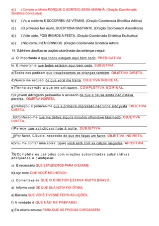 a) ( ) Compre o bilhete PORQUE O SORTEIO SERÁ AMANHÃ. (Oração Coordenada
Sindética Conclusiva)
b) ( ) Viu o acidente E SOCORREU AS VÍTIMAS. (Oração Coordenada Sindética Aditiva)
c) ( ) O professor fala muito, QUESTIONA BASTANTE. (Oração Coordenada Assindética)
d) ( ) Volte cedo, POIS IREMOS À FESTA. (Oração Coordenada Sindética Explicativa)
e) ( ) Não correu NEM BRINCOU. (Oração Coordenada Sindética Aditiva
14. Sublinhe e classifique asoraçõessubordinadasdas sentençasa seguir:
a) O importante é que todos estejam aqui bem cedo. PREDICATIVA.
____________________________________________________________________
b) É importante que todos estejam aqui bem cedo. SUBJETIVA.
_____________________________________________________________________________________
c)Todos nos pediram que trouxéssemos as crianças também. OBJETIVA DIRETA.
_____________________________________________________________________________________
d)Nunca me esqueci de que você me traíra. OBJETIVA INDIRETA.
_____________________________________________________________________________________
e)Tenho aversão a que me critiquem. COMPLETIVA NOMINAL .
_____________________________________________________________________________________
f)O jovem advogado persuadiu o acusado de que a causa ainda não estava
perdida. OBJETIVA INDIRETA.
_____________________________________________________________________________________
g)Começou a parecer-me que a primeira impressão não tinha sido justa. OBJETIVA
DIRETA.
________________________________________________________________ ____________________
_h)Confesso-lhe que me detive alguns minutos olhando-o fascinado. OBJETIVA
DIRETA.
_____________________________________________________________________________________
i)Parece que vai chover hoje à noite. SUBJETIVA.
_____________________________________________________________________________________
_j)Por favor, Cláudio, necessito de que me faças um favor. OBJETIVA INDIRETA.
_________________ ________________________________________________________________
k)Vou lhe contar uma coisa: (que) você está com as calças rasgadas. APOSITIVA.
_____________________________________________________________________________________
_
15) Complete os períodos com orações subordinadas substantivas
adequadas e classifique-as:
a) É necessário QUE ESTUDEMOS PARA O EXAME.
b)Logo notei QUE VOCÊ MELHOROU.
c) Comentava-se QUE O DIRETOR ESTAVA MUITO BRAVO.
d) Informo você DE QUE SUA NOTA FOI ÓTIMA.
e) Bastaria QUE VOCÊ TIVESSE FEITO AS LIÇÕES.
f) A verdade é QUE NÃO ME PREPAREI.
g)Ela estava ansiosa PARA QUE AS PROVAS CHEGASSEM.
 