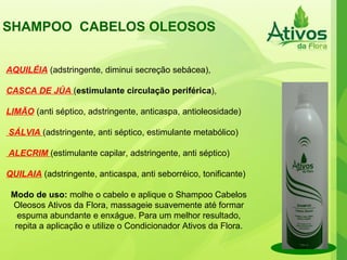 SHAMPOO  CABELOS OLEOSOS  AQUILÉIA  (adstringente, diminui secreção sebácea), CASCA DE JÚA  ( estimulante circulação periférica ), LIMÃO  (anti séptico, adstringente, anticaspa, antioleosidade) SÁLVIA   (adstringente, anti séptico, estimulante metabólico) ALECRIM   (estimulante capilar, adstringente, anti séptico) QUILAIA  (adstringente, anticaspa, anti seborréico, tonificante) Modo de uso:  molhe o cabelo e aplique o Shampoo Cabelos Oleosos Ativos da Flora, massageie suavemente até formar espuma abundante e enxágue. Para um melhor resultado, repita a aplicação e utilize o Condicionador Ativos da Flora. 