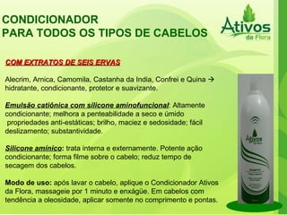CONDICIONADOR PARA TODOS OS TIPOS DE CABELOS  COM EXTRATOS DE SEIS ERVAS Alecrim, Arnica, Camomila, Castanha da India, Confrei e Quina    hidratante, condicionante, protetor e suavizante. Emulsão catiônica com silicone aminofuncional : Altamente condicionante; melhora a penteabilidade a seco e úmido propriedades anti-estáticas; brilho, maciez e sedosidade; fácil deslizamento; substantividade. Silicone amínico :  trata interna e externamente. Potente ação condicionante; forma filme sobre o cabelo; reduz tempo de secagem dos cabelos. Modo de uso:  após lavar o cabelo, aplique o Condicionador Ativos da Flora, massageie por 1 minuto e enxágüe. Em cabelos com tendência a oleosidade, aplicar somente no comprimento e pontas. 