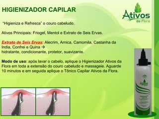 HIGIENIZADOR CAPILAR  “ Higieniza e Refresca” o couro cabeludo. Ativos Principais: Friogel, Mentol e Extrato de Seis Ervas. Extrato de Seis Ervas :  Alecrim, Arnica, Camomila, Castanha da India, Confrei e Quina     hidratante, condicionante, protetor, suavizante. Modo de uso : após lavar o cabelo, aplique o Higienizador Ativos da Flora em toda a extensão do couro cabeludo e massageie. Aguarde 10 minutos e em seguida aplique o Tônico Capilar Ativos da Flora. 