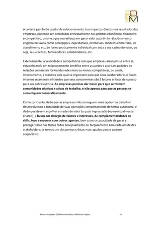 A correta gestão do capital de relacionamento traz impactos diretos nos resultados das
empresas, podendo ser percebidos principalmente nos prismas econômico, financeiro
e competitivo, uma vez que seu esforço em gerar valor a partir do relacionamento
engloba variáveis como percepções, expectativas, promessas, modelos comerciais, de
atendimento etc, de forma praticamente individual com toda a sua cadeia de valor, ou
seja, seus clientes, fornecedores, colaboradores, etc.

Externamente, a velocidade e competência com que empresas arranjam-se entre si,
estabelecendo um relacionamento benéfico entre as partes e acordam padrões de
relações comerciais formando redes mais ou menos competitivas, ou ainda,
internamente, a maneira pela qual se organizam para que seus colaboradores e fluxos
internos sejam mais eficientes que seus concorrentes são 2 fatores críticos de sucesso
para sua sobrevivência. As empresas precisas dar meios para que se formem
comunidades criativas e ativas de trabalho, e não apenas para que as pessoas se
comuniquem burocraticamente.

Como conclusão, dado que as empresas não conseguem mais operar ou trabalhar
desenvolvendo a totalidade de suas operações completamente de forma autônoma, e
dado que devem escolher as redes de valor às quais ingressarão (ou eventualmente
criarão), a busca por sinergia de valores e interesses, de complementaridades de
skills, foco e recursos com outros agentes, bem como a capacidade de gerar e
proteger valor nas trocas feitas desejosamente ou forçosamente com cada um destes
stakeholders, se tornou um dos pontos críticos mais agudos para o sucesso
corporativo.




            Ativos Intangíveis | Melhores Análises, Melhores Insights    10
 
