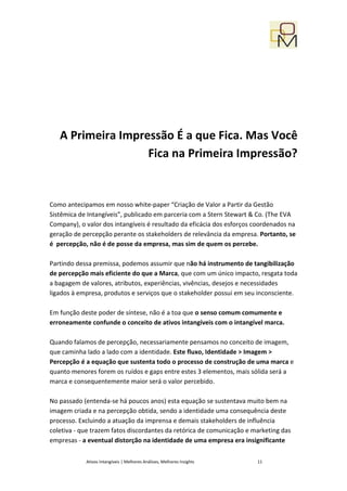 A Primeira Impressão É a que Fica. Mas Você
                   Fica na Primeira Impressão?


Como antecipamos em nosso white-paper “Criação de Valor a Partir da Gestão
Sistêmica de Intangíveis”, publicado em parceria com a Stern Stewart & Co. (The EVA
Company), o valor dos intangíveis é resultado da eficácia dos esforços coordenados na
geração de percepção perante os stakeholders de relevância da empresa. Portanto, se
é percepção, não é de posse da empresa, mas sim de quem os percebe.

Partindo dessa premissa, podemos assumir que não há instrumento de tangibilização
de percepção mais eficiente do que a Marca, que com um único impacto, resgata toda
a bagagem de valores, atributos, experiências, vivências, desejos e necessidades
ligados à empresa, produtos e serviços que o stakeholder possui em seu inconsciente.

Em função deste poder de síntese, não é a toa que o senso comum comumente e
erroneamente confunde o conceito de ativos intangíveis com o intangível marca.

Quando falamos de percepção, necessariamente pensamos no conceito de imagem,
que caminha lado a lado com a identidade. Este fluxo, Identidade > Imagem >
Percepção é a equação que sustenta todo o processo de construção de uma marca e
quanto menores forem os ruídos e gaps entre estes 3 elementos, mais sólida será a
marca e consequentemente maior será o valor percebido.

No passado (entenda-se há poucos anos) esta equação se sustentava muito bem na
imagem criada e na percepção obtida, sendo a identidade uma consequência deste
processo. Excluindo a atuação da imprensa e demais stakeholders de influência
coletiva - que trazem fatos discordantes da retórica de comunicação e marketing das
empresas - a eventual distorção na identidade de uma empresa era insignificante

            Ativos Intangíveis | Melhores Análises, Melhores Insights   11
 
