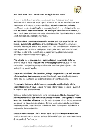 para impactar de forma considerável a percepção de uma marca.

Apesar de entidade do inconsciente coletivo, a marca vivia, se construía e se
transformava na intimidade da percepção individual (ou nos micromundos) de cada
stakeholder, principalmente dos consumidores. Com a internet (esta entidade
considerada como a tangibilização do inconsciente coletivo) e, principalmente, com
suas ferramentas de relacionamento 2.0 e tecnologias de mobilidade associadas, a
marca passa a viver coletivamente, pulsa dinamicamente a cada nova interação global,
a cada transação de percepções individuais.

Aprendemos que a primeira impressão é a que fica. Mas este novo contexto nos
impele a questiona-lo: Você fica na primeira impressão? Ou você se comunica e
buscamos informações e fatos para reconstruí-la? Seus clientes fazem o mesmo? Eles
estão dispostos a sustentar a distorção da percepção coletiva frente sua percepção
individual ou irão tentar corrigi-la com seu poder de impacto ampliado pelas
ferramentas de influência e colaboração 2.0?

Pela primeira vez as empresas têm a oportunidade de compreender de forma
holística o que se passa coletivamente com suas próprias marcas, qual sua real
identidade e como podem participar ativamente na construção conjunta - e não
unilateral - de sua percepção.

E isso é feito através do relacionamento, diálogo e engajamento com toda a rede de
valor e cadeia de stakeholders para que exista sinergia na construção otimizada da
marca e de sua reputação, que se constrói e se destrói continuamente.

Em contextos dinâmicos, não há imagem e percepção sem identidade. Não há
credibilidade sem lastro que perdure. Por isso o fator crítico de sucesso é a qualidade
da interação e do relacionamento.

Utilizando o stakeholder consumidor como exemplo, a questão não é mais entregar
produtos competitivos com a máxima qualidade buscando a satisfação total durante
o processo de venda e pós-venda, mas sim qual a postura e valores de relacionamento
que a empresa transaciona em situações de risco, como promessas não cumpridas e
erros comprovados, e em situações de benefício, como superação de expectativas e
experiências de marca positivas.

O consumidor quer saber. E a boa notícia é que ele quer contar para todo mundo.
Utilize isto a favor de sua empresa atuando de forma pró-ativa na construção conjunta
da percepção da “sua” marca.


             Ativos Intangíveis | Melhores Análises, Melhores Insights   12
 