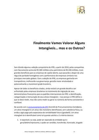 Finalmente Vamos Valorar Alguns
                                Intangíveis… mas e os Outros?




Sem dúvida alguma a adoção compulsória do IFRS, a partir de 2010, pelas companhias
com faturamento acima de R$ 300 milhões e/ou patrimônio de R$ 240 milhões, trará
grandes benefícios para as empresas de capital aberto, que passarão a dispor de uma
régua de paridade homogênea com a performance de empresas similares nos
principais mercados globais. Com a adoção do IFRS, as empresas ganharão em
transparência, melhorarão sua governança, gerarão maior atratividade e
potencializarão o investment grade brasileiro.

Apesar de todos os benefícios citados, ainda restará um grande desafio a ser
enfrentado pelas empresas brasileiras no movimento de migração de seus
demonstrativos financeiros para os padrões internacionais do IFRS: a identificação,
categorização e mensuração de seus ativos intangíveis – isso porque o IFRS define o
que se deve medir, mas não como medir ou gerar os números de forma consistente e
confiável.

De acordo com o pronunciamento do CPC (Comitê de Pronunciamentos Contábeis),
um ativo intangível é um ativo não monetário identificável, sem substância física, ou
então o ágio pago pela expectativa de rentabilidade futura (goodwill). Um ativo
intangível só é identificável como tal quando satisfaz a 2 critérios básicos:

   1. é separável, ou seja, pode ser separado da entidade que o
      gera/detém/representa, e pode ser vendido, transferido, licenciado, alugado



             Ativos Intangíveis | Melhores Análises, Melhores Insights   13
 
