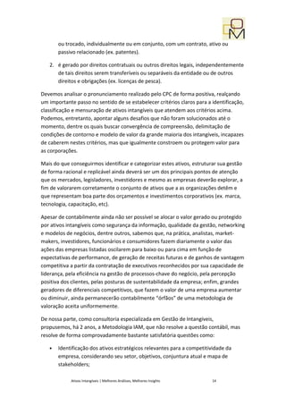 ou trocado, individualmente ou em conjunto, com um contrato, ativo ou
       passivo relacionado (ex. patentes).

   2. é gerado por direitos contratuais ou outros direitos legais, independentemente
      de tais direitos serem transferíveis ou separáveis da entidade ou de outros
      direitos e obrigações (ex. licenças de pesca).

Devemos analisar o pronunciamento realizado pelo CPC de forma positiva, realçando
um importante passo no sentido de se estabelecer critérios claros para a identificação,
classificação e mensuração de ativos intangíveis que atendem aos critérios acima.
Podemos, entretanto, apontar alguns desafios que não foram solucionados até o
momento, dentre os quais buscar convergência de compreensão, delimitação de
condições de contorno e modelo de valor da grande maioria dos intangíveis, incapazes
de caberem nestes critérios, mas que igualmente constroem ou protegem valor para
as corporações.

Mais do que conseguirmos identificar e categorizar estes ativos, estruturar sua gestão
de forma racional e replicável ainda deverá ser um dos principais pontos de atenção
que os mercados, legisladores, investidores e mesmo as empresas deverão explorar, a
fim de valorarem corretamente o conjunto de ativos que a as organizações detêm e
que representam boa parte dos orçamentos e investimentos corporativos (ex. marca,
tecnologia, capacitação, etc).

Apesar de contabilmente ainda não ser possível se alocar o valor gerado ou protegido
por ativos intangíveis como segurança da informação, qualidade da gestão, networking
e modelos de negócios, dentre outros, sabemos que, na prática, analistas, market-
makers, investidores, funcionários e consumidores fazem diariamente o valor das
ações das empresas listadas oscilarem para baixo ou para cima em função de
expectativas de performance, de geração de receitas futuras e de ganhos de vantagem
competitiva a partir da contratação de executivos reconhecidos por sua capacidade de
liderança, pela eficiência na gestão de processos-chave do negócio, pela percepção
positiva dos clientes, pelas posturas de sustentabilidade da empresa; enfim, grandes
geradores de diferenciais competitivos, que fazem o valor de uma empresa aumentar
ou diminuir, ainda permanecerão contabilmente “órfãos” de uma metodologia de
valoração aceita uniformemente.

De nossa parte, como consultoria especializada em Gestão de Intangíveis,
propusemos, há 2 anos, a Metodologia IAM, que não resolve a questão contábil, mas
resolve de forma comprovadamente bastante satisfatória questões como:

   •   Identificação dos ativos estratégicos relevantes para a competitividade da
       empresa, considerando seu setor, objetivos, conjuntura atual e mapa de
       stakeholders;

            Ativos Intangíveis | Melhores Análises, Melhores Insights    14
 