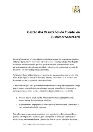 Gestão dos Resultados do Cliente via
                                   Customer ScoreCard




Um desafio presente na rotina da alta gestão das empresas é o paradoxo de conciliar a
obtenção de resultados financeiros extraordionários no curto prazo (ao final de cada
quarter) e, ao mesmo tempo, garantir que as estratégias, investimentos e ações
garantam sua sobrevivência e prosperidade no longo prazo (muitos quarters mais de
resultados e lucratividade para seus acionistas).

Tal desafio não seria tão crítico se os investimentos que sustentam cada um dos fiéis
lados da balança não fossem de naturezas distintas e mais ainda se os recursos não
fossem escassos e o orçamento corporativo único.

A decisão estratégica para qual lado os investimentos irão migrar (curto prazo ou longo
prazo) provem essencialmente da cultura corporativa, e se refletem, dentre outras
consequências, na forma como o relacionamento com os clientes é conduzido:


   1. mirando o curto prazo, rápido, infiel, experimental, descompromissado,
      desvinculado e de rentabilidade otimizada;

   2. ou pensando no longo prazo, de forma pessoal, individualizada, colaborativa e
      com rentabilidade diluida no tempo.


Seja a forma como a empresa se relaciona com seus clientes, não existe decisão ou
postura estratégica certa ou errada, pois ela depende da estatégia, objetivos e do
contexto que a empresa enfrenta. Porém o que é certo é que a satisfação do cliente,

            Ativos Intangíveis | Melhores Análises, Melhores Insights    17
 