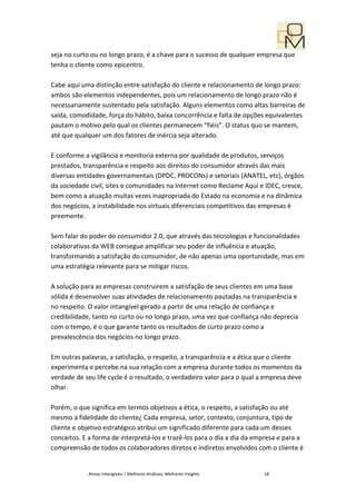 seja no curto ou no longo prazo, é a chave para o sucesso de qualquer empresa que
tenha o cliente como epicentro.

Cabe aqui uma distinção entre satisfação do cliente e relacionamento de longo prazo:
ambos são elementos independentes, pois um relacionamento de longo prazo não é
necessariamente sustentado pela satisfação. Alguns elementos como altas barreiras de
saída, comodidade, força do hábito, baixa concorrência e falta de opções equivalentes
pautam o motivo pelo qual os clientes permanecem “fiéis”. O status quo se mantem,
até que qualquer um dos fatores de inércia seja alterado.

E conforme a vigilância e monitoria externa por qualidade de produtos, serviços
prestados, transparência e respeito aos direitos do consumidor através das mais
diversas entidades governamentais (DPDC, PROCONs) e setoriais (ANATEL, etc), órgãos
da sociedade civil, sites e comunidades na Internet como Reclame Aqui e IDEC, cresce,
bem como a atuação muitas vezes inapropriada do Estado na economia e na dinâmica
dos negócios, a instabilidade nos virtuais diferenciais competitivos das empresas é
preemente.

Sem falar do poder do consumidor 2.0, que através das tecnologias e funcionalidades
colaborativas da WEB consegue amplificar seu poder de influência e atuação,
transformando a satisfação do consumidor, de não apenas uma oportunidade, mas em
uma estratégia relevante para se mitigar riscos.

A solução para as empresas construirem a satisfação de seus clientes em uma base
sólida é desenvolver suas atividades de relacionamento pautadas na transparência e
no respeito. O valor intangível gerado a partir de uma relação de confiança e
credibilidade, tanto no curto ou no longo prazo, uma vez que confiança não deprecia
com o tempo, é o que garante tanto os resultados de curto prazo como a
prevalescência dos negócios no longo prazo.

Em outras palavras, a satisfação, o respeito, a transparência e a ética que o cliente
experimenta e percebe na sua relação com a empresa durante todos os momentos da
verdade de seu life cycle é o resultado, o verdadeiro valor para o qual a empresa deve
olhar.

Porém, o que significa em termos objetivos a ética, o respeito, a satisfação ou até
mesmo a fidelidade do cliente¿ Cada empresa, setor, contexto, conjuntura, tipo de
cliente e objetivo estratégico atribui um significado diferente para cada um desses
conceitos. E a forma de interpretá-los e trazê-los para o dia a dia da empresa e para a
compreensão de todos os colaboradores diretos e indiretos envolvidos com o cliente é


            Ativos Intangíveis | Melhores Análises, Melhores Insights    18
 
