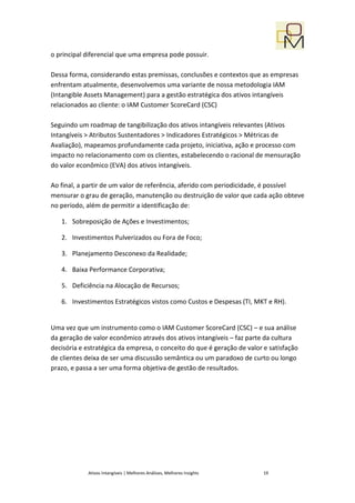 o principal diferencial que uma empresa pode possuir.

Dessa forma, considerando estas premissas, conclusões e contextos que as empresas
enfrentam atualmente, desenvolvemos uma variante de nossa metodologia IAM
(Intangible Assets Management) para a gestão estratégica dos ativos intangíveis
relacionados ao cliente: o IAM Customer ScoreCard (CSC)

Seguindo um roadmap de tangibilização dos ativos intangíveis relevantes (Ativos
Intangíveis > Atributos Sustentadores > Indicadores Estratégicos > Métricas de
Avaliação), mapeamos profundamente cada projeto, iniciativa, ação e processo com
impacto no relacionamento com os clientes, estabelecendo o racional de mensuração
do valor econômico (EVA) dos ativos intangíveis.

Ao final, a partir de um valor de referência, aferido com periodicidade, é possível
mensurar o grau de geração, manutenção ou destruição de valor que cada ação obteve
no período, além de permitir a identificação de:

   1. Sobreposição de Ações e Investimentos;

   2. Investimentos Pulverizados ou Fora de Foco;

   3. Planejamento Desconexo da Realidade;

   4. Baixa Performance Corporativa;

   5. Deficiência na Alocação de Recursos;

   6. Investimentos Estratégicos vistos como Custos e Despesas (TI, MKT e RH).


Uma vez que um instrumento como o IAM Customer ScoreCard (CSC) – e sua análise
da geração de valor econômico através dos ativos intangíveis – faz parte da cultura
decisória e estratégica da empresa, o conceito do que é geração de valor e satisfação
de clientes deixa de ser uma discussão semântica ou um paradoxo de curto ou longo
prazo, e passa a ser uma forma objetiva de gestão de resultados.




            Ativos Intangíveis | Melhores Análises, Melhores Insights    19
 