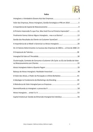 Índice

Intangíveis: o Verdadeiro Oceano Azul das Empresas......................................................3

Valor das Empresas, Ativos Intangíveis, Gestão Estratégica e IFRS em 2010 ..................5

A Importância do Capital de Relacionamento .................................................................9

A Primeira Impressão É a que Fica. Mas Você Fica na Primeira Impressão? .................11

Finalmente Vamos Valorar Alguns Intangíveis… mas e os Outros? ..............................13

Gestão dos Resultados do Cliente via Customer ScoreCard ..........................................17

A Importância de se Medir e Gerenciar os Ativos Intangíveis .......................................20

Os 13 Fatores Determinantes no Sucesso das Empresas de 2003 e… a Crise de 2008 .23

O Crepúsculo de Talentos .............................................................................................28

Intangível Só Vale se É Percebido ..................................................................................30

Clusterização, Contexto de Consumo e Customer Life Cycle: os 3Cs da Gestão do Valor
no Relacionamento com Clientes ................................................................................33

Ativos Intangíveis Valem o Quanto Pagam ....................................................................35

Balanço de Ativos Intangíveis: Realidade Inexorável .....................................................38

O Valor dos Ativos, o Poder da Percepção e o Efeito Borboleta ...................................41

A Ideologia no Fundamento do Marketing e do Branding ............................................44

A Relevância do Valor Intangível para as Empresas ......................................................47

Desmistificando os Intangíveis: a prova dos 9 ...............................................................50

Ativos Intangíveis ... ainda ½ a ½ ...................................................................................53

Capital Intelectual: Gestão da Dimensão Intangível do Indivíduo .................................56




                  Ativos Intangíveis | Melhores Análises, Melhores Insights                           2
 