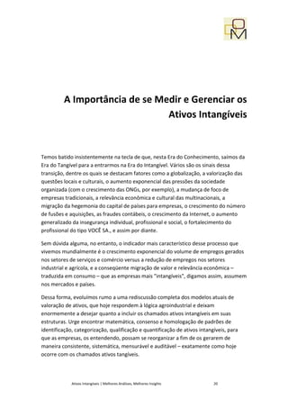 A Importância de se Medir e Gerenciar os
                               Ativos Intangíveis


Temos batido insistentemente na tecla de que, nesta Era do Conhecimento, saímos da
Era do Tangível para a entrarmos na Era do Intangível. Vários são os sinais dessa
transição, dentre os quais se destacam fatores como a globalização, a valorização das
questões locais e culturais, o aumento exponencial das pressões da sociedade
organizada (com o crescimento das ONGs, por exemplo), a mudança de foco de
empresas tradicionais, a relevância econômica e cultural das multinacionais, a
migração da hegemonia do capital de países para empresas, o crescimento do número
de fusões e aquisições, as fraudes contábeis, o crescimento da Internet, o aumento
generalizado da insegurança individual, profissional e social, o fortalecimento do
profissional do tipo VOCÊ SA., e assim por diante.

Sem dúvida alguma, no entanto, o indicador mais característico desse processo que
vivemos mundialmente é o crescimento exponencial do volume de empregos gerados
nos setores de serviços e comércio versus a redução de empregos nos setores
industrial e agrícola, e a conseqüente migração de valor e relevância econômica –
traduzida em consumo – que as empresas mais "intangíveis", digamos assim, assumem
nos mercados e países.

Dessa forma, evoluímos rumo a uma rediscussão completa dos modelos atuais de
valoração de ativos, que hoje respondem à lógica agroindustrial e deixam
enormemente a desejar quanto a incluir os chamados ativos intangíveis em suas
estruturas. Urge encontrar matemática, consenso e homologação de padrões de
identificação, categorização, qualificação e quantificação de ativos intangíveis, para
que as empresas, os entendendo, possam se reorganizar a fim de os gerarem de
maneira consistente, sistemática, mensurável e auditável – exatamente como hoje
ocorre com os chamados ativos tangíveis.



             Ativos Intangíveis | Melhores Análises, Melhores Insights     20
 