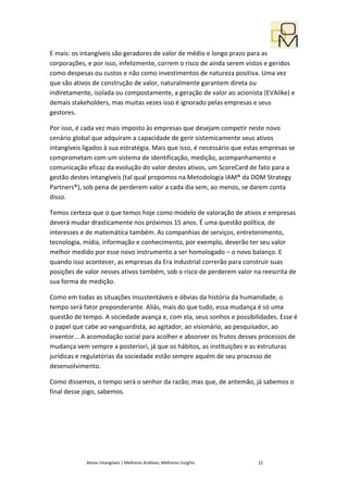 E mais: os intangíveis são geradores de valor de médio e longo prazo para as
corporações, e por isso, infelizmente, correm o risco de ainda serem vistos e geridos
como despesas ou custos e não como investimentos de natureza positiva. Uma vez
que são ativos de construção de valor, naturalmente garantem direta ou
indiretamente, isolada ou compostamente, a geração de valor ao acionista (EVAlike) e
demais stakeholders, mas muitas vezes isso é ignorado pelas empresas e seus
gestores.

Por isso, é cada vez mais imposto às empresas que desejam competir neste novo
cenário global que adquiram a capacidade de gerir sistemicamente seus ativos
intangíveis ligados à sua estratégia. Mais que isso, é necessário que estas empresas se
comprometam com um sistema de identificação, medição, acompanhamento e
comunicação eficaz da evolução do valor destes ativos, um ScoreCard de fato para a
gestão destes intangíveis (tal qual propomos na Metodologia IAM® da DOM Strategy
Partners®), sob pena de perderem valor a cada dia sem, ao menos, se darem conta
disso.

Temos certeza que o que temos hoje como modelo de valoração de ativos e empresas
deverá mudar drasticamente nos próximos 15 anos. É uma questão política, de
interesses e de matemática também. As companhias de serviços, entretenimento,
tecnologia, mídia, informação e conhecimento, por exemplo, deverão ter seu valor
melhor medido por esse novo instrumento a ser homologado – o novo balanço. E
quando isso acontecer, as empresas da Era Industrial correrão para construir suas
posições de valor nesses ativos também, sob o risco de perderem valor na reescrita de
sua forma de medição.

Como em todas as situações insustentáveis e óbvias da história da humanidade, o
tempo será fator preponderante. Aliás, mais do que tudo, essa mudança é só uma
questão de tempo. A sociedade avança e, com ela, seus sonhos e possibilidades. Esse é
o papel que cabe ao vanguardista, ao agitador, ao visionário, ao pesquisador, ao
inventor... A acomodação social para acolher e absorver os frutos desses processos de
mudança vem sempre a posteriori, já que os hábitos, as instituições e as estruturas
jurídicas e regulatórias da sociedade estão sempre aquém de seu processo de
desenvolvimento.

Como dissemos, o tempo será o senhor da razão; mas que, de antemão, já sabemos o
final desse jogo, sabemos.




             Ativos Intangíveis | Melhores Análises, Melhores Insights   22
 