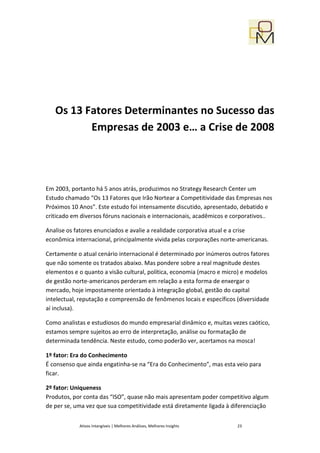 Os 13 Fatores Determinantes no Sucesso das
          Empresas de 2003 e… a Crise de 2008




Em 2003, portanto há 5 anos atrás, produzimos no Strategy Research Center um
Estudo chamado “Os 13 Fatores que Irão Nortear a Competitividade das Empresas nos
Próximos 10 Anos”. Este estudo foi intensamente discutido, apresentado, debatido e
criticado em diversos fóruns nacionais e internacionais, acadêmicos e corporativos..

Analise os fatores enunciados e avalie a realidade corporativa atual e a crise
econômica internacional, principalmente vivida pelas corporações norte-americanas.

Certamente o atual cenário internacional é determinado por inúmeros outros fatores
que não somente os tratados abaixo. Mas pondere sobre a real magnitude destes
elementos e o quanto a visão cultural, política, economia (macro e micro) e modelos
de gestão norte-americanos perderam em relação a esta forma de enxergar o
mercado, hoje impostamente orientado à integração global, gestão do capital
intelectual, reputação e compreensão de fenômenos locais e específicos (diversidade
aí inclusa).

Como analistas e estudiosos do mundo empresarial dinâmico e, muitas vezes caótico,
estamos sempre sujeitos ao erro de interpretação, análise ou formatação de
determinada tendência. Neste estudo, como poderão ver, acertamos na mosca!

1º fator: Era do Conhecimento
É consenso que ainda engatinha-se na “Era do Conhecimento”, mas esta veio para
ficar.

2º fator: Uniqueness
Produtos, por conta das “ISO”, quase não mais apresentam poder competitivo algum
de per se, uma vez que sua competitividade está diretamente ligada à diferenciação


            Ativos Intangíveis | Melhores Análises, Melhores Insights   23
 