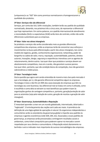 (uniqueness) e as “ISO” têm como premissa normatizarem e homogeneizarem a
qualidade dos produtos.

3º fator: Serviços não são diferencial
Serviços, por conta das SLA, SLM e evoluções, também terão seu padrão de qualidade
normatizado, deixando, nos próximos três a cinco anos, de representar o diferencial
que hoje representam. Em outras palavras, se o padrão internacional de atendimento
a necessidades (SLA) e a expectativas (SLM) serão itens de contrato, então não serão
diferenciais sustentáveis para as empresas.

4º fator: Valor nos ativos intangíveis
Se produtos e serviços não serão considerados mais os grandes diferenciais
competitivos das empresas, então as empresas terão de concentrar seus esforços e
investimentos na busca pela diferenciação a partir dos ativos intangíveis, tais como
modelo de negócios, gestão, conhecimento organizacional, networking, poder de
barganha na cadeia de valor, marca, reputação, sustentabilidade, patentes, direitos
autorais, inovações, design, segurança e experiências interativas com os agentes de
relacionamento, dentre outros. Isso quer dizer que produtos e serviços devem ser
absolutamente competitivos, mas em o sendo, não garantem sucesso perene.
Isso quer dizer, portanto, que são condição básica de competição, mas não garantem
sobrevivência a médio-prazo.

5º fator: Tecnologia é meio
Outra questão que agora vem sendo entendida de maneira mais clara pelo mercado é
que a tecnologia, por si, não garante diferencial competitivo algum às empresas.
Tecnologia é meio e não fim em 90% dos casos (exceção de empresas que têm na
tecnologia seu core-business). Seu diferencial real se traduz em como é utilizada, como
é escolhida e como dela se extraem os reais benefícios que podem trazer às
organizações ganhos de vantagem competitiva e, portanto, geração/proteção de valor
para os acionistas (seja pela redução de custos, geração de receitas e geração de valor
intangível).

6º fator: Governança, Sustentabilidade e Reputação
É inexorável aprender a viver em um mundo globalizado, internetizado, dolarizado e
“ingleizado”. O entrelaçamento das nações será cada vez maior. A premência da
definição de uma lógica global de operações é natural. Os organismos independentes e
comunitários serão os estandartes da governança global e imporão seus padrões às
empresas e agentes econômicos (vide SOX, GRI, etc). Associados a esses padrões de
governança, as empresas serão pressionadas a entregarem resultados sociais e
ambientais, como ticket compulsório para poderem operar no mercado e serem
respeitadas por seus clientes e consumidores. A Reputação estará diariamente na
berlinda e será o indicador mais importante do sucesso mercadológico das empresas.


            Ativos Intangíveis | Melhores Análises, Melhores Insights    24
 