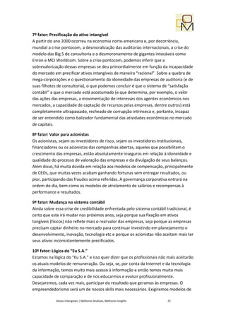 7º fator: Precificação do ativo intangível
A partir do ano 2000 ocorreu na economia norte-americana e, por decorrência,
mundial a crise pontocom, a desmoralização das auditorias internacionais, a crise do
modelo das Big 5 de consultoria e o desmoronamento de gigantes intocáveis como
Enron e MCI Worldcom. Sobre a crise pontocom, podemos inferir que a
sobrevalorização dessas empresas se deu primordialmente em função da incapacidade
do mercado em precificar ativos intangíveis de maneira “racional”. Sobre a quebra de
mega-corporações e o questionamento da idoneidade das empresas de auditoria (e de
suas filhotes de consultoria), o que podemos concluir é que o sistema de “satisfação
contábil” a que o mercado está acostumado (e que determina, por exemplo, o valor
das ações das empresas, a movimentação de interesses dos agentes econômicos nos
mercados, a capacidade de captação de recursos pelas empresas, dentre outros) está
completamente ultrapassado, recheado de corrupção intrínseca e, portanto, incapaz
de ser entendido como balizador fundamental das atividades econômicas no mercado
de capitais.

8º fator: Valor para acionistas
Os acionistas, sejam os investidores de risco, sejam os investidores institucionais,
financiadores ou os acionistas das companhias abertas, aqueles que possibilitam o
crescimento das empresas, estão absolutamente inseguros em relação à idoneidade e
qualidade do processo de valoração das empresas e da divulgação de seus balanços.
Além disso, há muita dúvida em relação aos modelos de compensação, principalmente
de CEOs, que muitas vezes acabam ganhando fortunas sem entregar resultados, ou
pior, participando das fraudes acima referidas. A governança corporativa entrará na
ordem do dia, bem como os modelos de atrelamento de salários e recompensas à
performance e resultados.

9º fator: Mudança no sistema contábil
Ainda sobre essa crise de credibilidade enfrentada pelo sistema contábil tradicional, é
certo que este irá mudar nos próximos anos, seja porque sua fixação em ativos
tangíveis (físicos) não reflete mais o real valor das empresas, seja porque as empresas
precisam captar dinheiro no mercado para continuar investindo em planejamento e
desenvolvimento, inovação, tecnologia etc e porque os acionistas não aceitam mais ter
seus ativos inconsistentemente precificados.

10º fator: Lógica do “Eu S.A.”
Estamos na lógica do “Eu S.A.” e isso quer dizer que os profissionais não mais aceitarão
os atuais modelos de remuneração. Ou seja, se, por conta da Internet e da tecnologia
da informação, temos muito mais acesso à informação e então temos muito mais
capacidade de comparação e de nos educarmos e evoluir profissionalmente.
Desejaremos, cada vez mais, participar do resultado que geramos às empresas. O
empreendedorismo será um de nossos skills mais necessários. Exigiremos modelos de

             Ativos Intangíveis | Melhores Análises, Melhores Insights   25
 