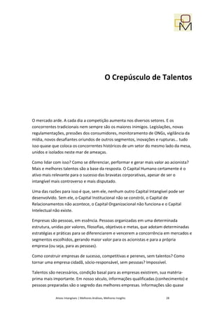 O Crepúsculo de Talentos




O mercado arde. A cada dia a competição aumenta nos diversos setores. E os
concorrentes tradicionais nem sempre são os maiores inimigos. Legislações, novas
regulamentações, pressões dos consumidores, monitoramento de ONGs, vigilância da
mídia, novos desafiantes oriundos de outros segmentos, inovações e rupturas… tudo
isso quase que coloca os concorrentes históricos de um setor do mesmo lado da mesa,
unidos e isolados neste mar de ameaças.

Como lidar com isso? Como se diferenciar, performar e gerar mais valor ao acionista?
Mais e melhores talentos são a base da resposta. O Capital Humano certamente é o
ativo mais relevante para o sucesso das bravatas corporativas, apesar de ser o
intangível mais controverso e mais disputado.

Uma das razões para isso é que, sem ele, nenhum outro Capital Intangível pode ser
desenvolvido. Sem ele, o Capital Institucional não se constrói, o Capital de
Relacionamentos não acontece, o Capital Organizacional não funciona e o Capital
Intelectual não existe.

Empresas são pessoas, em essência. Pessoas organizadas em uma determinada
estrutura, unidas por valores, filosofias, objetivos e metas, que adotam determinadas
estratégias e práticas para se diferenciarem e vencerem a concorrência em mercados e
segmentos escolhidos, gerando maior valor para os acionistas e para a própria
empresa (ou seja, para as pessoas).

Como construir empresas de sucesso, competitivas e perenes, sem talentos? Como
tornar uma empresa cidadã, sócio-responsável, sem pessoas? Impossível.

Talentos são necessários, condição basal para as empresas existirem, sua matéria-
prima mais importante. Em nosso século, informações qualificadas (conhecimento) e
pessoas preparadas são o segredo das melhores empresas. Informações são quase

            Ativos Intangíveis | Melhores Análises, Melhores Insights   28
 