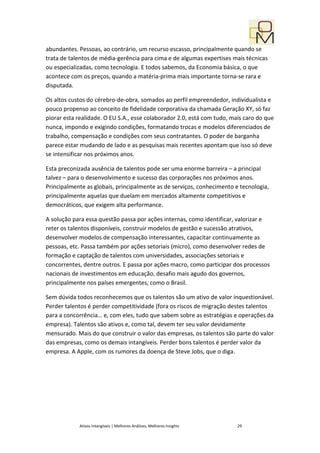 abundantes. Pessoas, ao contrário, um recurso escasso, principalmente quando se
trata de talentos de média-gerência para cima e de algumas expertises mais técnicas
ou especializadas, como tecnologia. E todos sabemos, da Economia básica, o que
acontece com os preços, quando a matéria-prima mais importante torna-se rara e
disputada.

Os altos custos do cérebro-de-obra, somados ao perfil empreendedor, individualista e
pouco propenso ao conceito de fidelidade corporativa da chamada Geração XY, só faz
piorar esta realidade. O EU S.A., esse colaborador 2.0, está com tudo, mais caro do que
nunca, impondo e exigindo condições, formatando trocas e modelos diferenciados de
trabalho, compensação e condições com seus contratantes. O poder de barganha
parece estar mudando de lado e as pesquisas mais recentes apontam que isso só deve
se intensificar nos próximos anos.

Esta preconizada ausência de talentos pode ser uma enorme barreira – a principal
talvez – para o desenvolvimento e sucesso das corporações nos próximos anos.
Principalmente as globais, principalmente as de serviços, conhecimento e tecnologia,
principalmente aquelas que duelam em mercados altamente competitivos e
democráticos, que exigem alta performance.

A solução para essa questão passa por ações internas, como identificar, valorizar e
reter os talentos disponíveis, construir modelos de gestão e sucessão atrativos,
desenvolver modelos de compensação interessantes, capacitar continuamente as
pessoas, etc. Passa também por ações setoriais (micro), como desenvolver redes de
formação e captação de talentos com universidades, associações setoriais e
concorrentes, dentre outros. E passa por ações macro, como participar dos processos
nacionais de investimentos em educação, desafio mais agudo dos governos,
principalmente nos países emergentes, como o Brasil.

Sem dúvida todos reconhecemos que os talentos são um ativo de valor inquestionável.
Perder talentos é perder competitividade (fora os riscos de migração destes talentos
para a concorrência… e, com eles, tudo que sabem sobre as estratégias e operações da
empresa). Talentos são ativos e, como tal, devem ter seu valor devidamente
mensurado. Mais do que construir o valor das empresas, os talentos são parte do valor
das empresas, como os demais intangíveis. Perder bons talentos é perder valor da
empresa. A Apple, com os rumores da doença de Steve Jobs, que o diga.




            Ativos Intangíveis | Melhores Análises, Melhores Insights    29
 