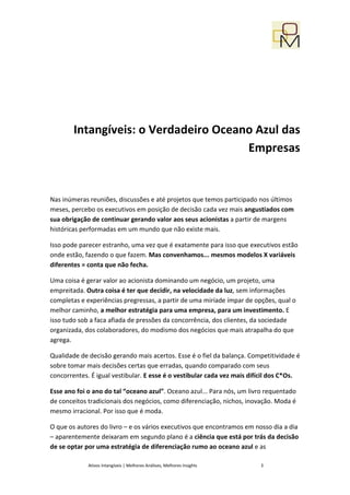 Intangíveis: o Verdadeiro Oceano Azul das
                                       Empresas


Nas inúmeras reuniões, discussões e até projetos que temos participado nos últimos
meses, percebo os executivos em posição de decisão cada vez mais angustiados com
sua obrigação de continuar gerando valor aos seus acionistas a partir de margens
históricas performadas em um mundo que não existe mais.

Isso pode parecer estranho, uma vez que é exatamente para isso que executivos estão
onde estão, fazendo o que fazem. Mas convenhamos... mesmos modelos X variáveis
diferentes = conta que não fecha.

Uma coisa é gerar valor ao acionista dominando um negócio, um projeto, uma
empreitada. Outra coisa é ter que decidir, na velocidade da luz, sem informações
completas e experiências pregressas, a partir de uma miríade ímpar de opções, qual o
melhor caminho, a melhor estratégia para uma empresa, para um investimento. E
isso tudo sob a faca afiada de pressões da concorrência, dos clientes, da sociedade
organizada, dos colaboradores, do modismo dos negócios que mais atrapalha do que
agrega.

Qualidade de decisão gerando mais acertos. Esse é o fiel da balança. Competitividade é
sobre tomar mais decisões certas que erradas, quando comparado com seus
concorrentes. É igual vestibular. E esse é o vestibular cada vez mais difícil dos C*Os.

Esse ano foi o ano do tal “oceano azul”. Oceano azul... Para nós, um livro requentado
de conceitos tradicionais dos negócios, como diferenciação, nichos, inovação. Moda é
mesmo irracional. Por isso que é moda.

O que os autores do livro – e os vários executivos que encontramos em nosso dia a dia
– aparentemente deixaram em segundo plano é a ciência que está por trás da decisão
de se optar por uma estratégia de diferenciação rumo ao oceano azul e as

             Ativos Intangíveis | Melhores Análises, Melhores Insights   3
 