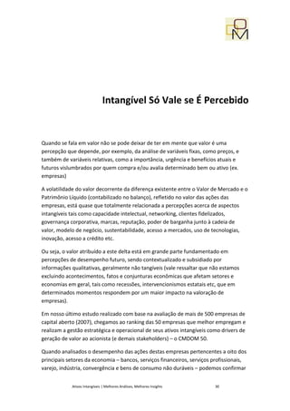 Intangível Só Vale se É Percebido


Quando se fala em valor não se pode deixar de ter em mente que valor é uma
percepção que depende, por exemplo, da análise de variáveis fixas, como preços, e
também de variáveis relativas, como a importância, urgência e benefícios atuais e
futuros vislumbrados por quem compra e/ou avalia determinado bem ou ativo (ex.
empresas)

A volatilidade do valor decorrente da diferença existente entre o Valor de Mercado e o
Patrimônio Líquido (contabilizado no balanço), refletido no valor das ações das
empresas, está quase que totalmente relacionada a percepções acerca de aspectos
intangíveis tais como capacidade intelectual, networking, clientes fidelizados,
governança corporativa, marcas, reputação, poder de barganha junto à cadeia de
valor, modelo de negócio, sustentabilidade, acesso a mercados, uso de tecnologias,
inovação, acesso a crédito etc.

Ou seja, o valor atribuído a este delta está em grande parte fundamentado em
percepções de desempenho futuro, sendo contextualizado e subsidiado por
informações qualitativas, geralmente não tangíveis (vale ressaltar que não estamos
excluindo acontecimentos, fatos e conjunturas econômicas que afetam setores e
economias em geral, tais como recessões, intervencionismos estatais etc, que em
determinados momentos respondem por um maior impacto na valoração de
empresas).

Em nosso último estudo realizado com base na avaliação de mais de 500 empresas de
capital aberto (2007), chegamos ao ranking das 50 empresas que melhor empregam e
realizam a gestão estratégica e operacional de seus ativos intangíveis como drivers de
geração de valor ao acionista (e demais stakeholders) – o CMDOM 50.

Quando analisados o desempenho das ações destas empresas pertencentes a oito dos
principais setores da economia – bancos, serviços financeiros, serviços profissionais,
varejo, indústria, convergência e bens de consumo não duráveis – podemos confirmar


            Ativos Intangíveis | Melhores Análises, Melhores Insights    30
 