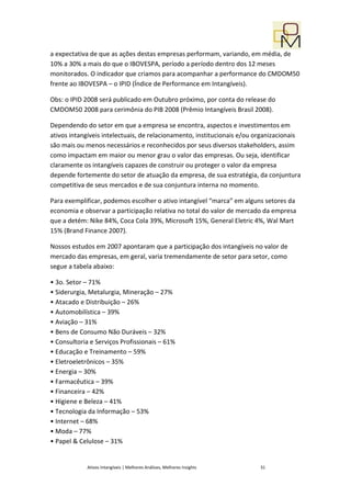 a expectativa de que as ações destas empresas performam, variando, em média, de
10% a 30% a mais do que o IBOVESPA, período a período dentro dos 12 meses
monitorados. O indicador que criamos para acompanhar a performance do CMDOM50
frente ao IBOVESPA – o IPID (Índice de Performance em Intangíveis).

Obs: o IPID 2008 será publicado em Outubro próximo, por conta do release do
CMDOM50 2008 para cerimônia do PIB 2008 (Prêmio Intangíveis Brasil 2008).

Dependendo do setor em que a empresa se encontra, aspectos e investimentos em
ativos intangíveis intelectuais, de relacionamento, institucionais e/ou organizacionais
são mais ou menos necessários e reconhecidos por seus diversos stakeholders, assim
como impactam em maior ou menor grau o valor das empresas. Ou seja, identificar
claramente os intangíveis capazes de construir ou proteger o valor da empresa
depende fortemente do setor de atuação da empresa, de sua estratégia, da conjuntura
competitiva de seus mercados e de sua conjuntura interna no momento.

Para exemplificar, podemos escolher o ativo intangível “marca” em alguns setores da
economia e observar a participação relativa no total do valor de mercado da empresa
que a detém: Nike 84%, Coca Cola 39%, Microsoft 15%, General Eletric 4%, Wal Mart
15% (Brand Finance 2007).

Nossos estudos em 2007 apontaram que a participação dos intangíveis no valor de
mercado das empresas, em geral, varia tremendamente de setor para setor, como
segue a tabela abaixo:

• 3o. Setor – 71%
• Siderurgia, Metalurgia, Mineração – 27%
• Atacado e Distribuição – 26%
• Automobilística – 39%
• Aviação – 31%
• Bens de Consumo Não Duráveis – 32%
• Consultoria e Serviços Profissionais – 61%
• Educação e Treinamento – 59%
• Eletroeletrônicos – 35%
• Energia – 30%
• Farmacêutica – 39%
• Financeira – 42%
• Higiene e Beleza – 41%
• Tecnologia da Informação – 53%
• Internet – 68%
• Moda – 77%
• Papel & Celulose – 31%


             Ativos Intangíveis | Melhores Análises, Melhores Insights   31
 