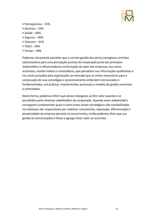 • Petroquímica – 25%
• Química – 33%
• Saúde – 46%
• Seguros – 36%
• Telecom – 41%
• Têxtil – 34%
• Varejo – 38%

Podemos claramente perceber que a correta gestão dos ativos intangíveis contribui
sobremaneira para uma percepção positiva da corporação junto aos principais
stakeholders e influenciadores na formação de valor das empresas, tais como
acionistas, market makers e investidores, que percebem nas informações qualitativas e
nos sinais passados pela organização ao mercado que os meios necessários para a
consecução de suas estratégias e posicionamento estão bem estruturados e
fundamentados, em práticas, investimentos, processos e modelo de gestão coerentes
e controlados.

Desta forma, podemos inferir que ativos intangíveis só têm valor quando e se
percebidos pelos diversos stakeholders da corporação. Quando esses stakeholders
conseguem compreender quais e como esses ativos estratégicos não contabilizados
nos balanços são responsáveis por viabilizar crescimento, reputação, diferenciação e
perpetuidade da empresa perante os concorrentes, então podemos dizer que sua
gestão (e comunicação) é eficaz e agrega maior valor ao acionista.




            Ativos Intangíveis | Melhores Análises, Melhores Insights   32
 