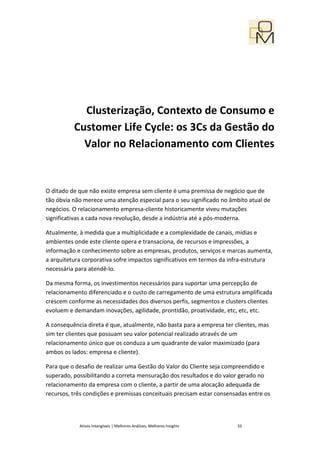 Clusterização, Contexto de Consumo e
          Customer Life Cycle: os 3Cs da Gestão do
            Valor no Relacionamento com Clientes


O ditado de que não existe empresa sem cliente é uma premissa de negócio que de
tão óbvia não merece uma atenção especial para o seu significado no âmbito atual de
negócios. O relacionamento empresa-cliente historicamente viveu mutações
significativas a cada nova revolução, desde a indústria até a pós-moderna.

Atualmente, à medida que a multiplicidade e a complexidade de canais, mídias e
ambientes onde este cliente opera e transaciona, de recursos e impressões, a
informação e conhecimento sobre as empresas, produtos, serviços e marcas aumenta,
a arquitetura corporativa sofre impactos significativos em termos da infra-estrutura
necessária para atendê-lo.

Da mesma forma, os investimentos necessários para suportar uma percepção de
relacionamento diferenciado e o custo de carregamento de uma estrutura amplificada
crescem conforme as necessidades dos diversos perfis, segmentos e clusters clientes
evoluem e demandam inovações, agilidade, prontidão, proatividade, etc, etc, etc.

A consequência direta é que, atualmente, não basta para a empresa ter clientes, mas
sim ter clientes que possuam seu valor potencial realizado através de um
relacionamento único que os conduza a um quadrante de valor maximizado (para
ambos os lados: empresa e cliente).

Para que o desafio de realizar uma Gestão do Valor do Cliente seja compreendido e
superado, possibilitando a correta mensuração dos resultados e do valor gerado no
relacionamento da empresa com o cliente, a partir de uma alocação adequada de
recursos, três condições e premissas conceituais precisam estar consensadas entre os



            Ativos Intangíveis | Melhores Análises, Melhores Insights   33
 