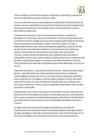 níveis estratégicos de decisão da empresa e traduzidos no nível tático e operacional
em termos de políticas, processos, práticas e ações.

O primeiro elemento nasce da necessidade de se compreender o Relacionamento da
empresa com seus stakeholders (essencialmente clientes) como ativo intangível basal
mais do que relevante para suas atividades core e, consequentemente, para sua
perenidade no longo prazo.

O segundo elemento para o qual as empresas devem atentar, e também um
paradigma em muitos casos, passa por compreender os clientes através dos diversos
contextos de consumo e papéis que ele assume no processo de tomada de decisão de
compra/aquisição/uso de produtos, serviços e marcas da empresa. Ou seja, a
segmentação tradicional por variáveis demográficas, geográficas, comportamentais,
etc não atende a demanda pela excelência no relacionamento com clientes que
apenas a clusterização por contexto de consumo pode, hoje, proporcionar.
O terceiro e último elemento fundamental para a Gestão do Valor do Cliente é
compreender a forma como o cliente evolui no relacionamento com a empresa através
de cada um dos diversos estágios e momentos da verdade do Customer Life Cycle
(CLC), partindo da pré-venda até as atividades de pos-venda, fidelização, cross-sell, up-
sell, etc.

Cada perfil de empresa – e seus diversos perfis de clientes – possui sua própria lógica
de CLC e, como decorrência da combinação deste elemento com o modelo de
clusterização por contexto de consumo, a empresa se torna capacitada a identificar
quais as experiências, mensagens, iniciativas, ações, produtos e serviços ideais para
cada perfil de cliente, em cada momento de interação deste com a empresa, bem
como quais trarão maior impacto, retorno e capacidade de geração de valor em cada
uma dessas combinações.

A grande maioria das empresas não possui tal visão de forma prática, aplicando seus
recursos de forma homogênea para todas as combinações possíveis, reduzindo dessa
forma o grau de impacto e transformação desejada em cada cliente e não efetuando a
caminhada do cliente para clusters de maior rentabilidade, fidelidade e valor para a
empresa.

Em algum momento, o ambiente de negócios entenderá que o modelo de
relacionamento com clientes demanda uma evolução qualitativa que exige a quebra
de alguns paradigmas. Antecipar-se de forma proativa a este movimento pode ser um
bom driver estratégico a ser considerado nos próximos ciclos de planejamento.




             Ativos Intangíveis | Melhores Análises, Melhores Insights    34
 