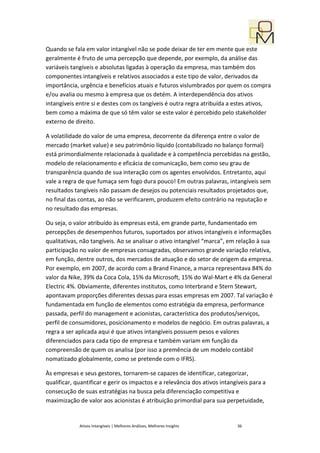 Quando se fala em valor intangível não se pode deixar de ter em mente que este
geralmente é fruto de uma percepção que depende, por exemplo, da análise das
variáveis tangíveis e absolutas ligadas à operação da empresa, mas também dos
componentes intangíveis e relativos associados a este tipo de valor, derivados da
importância, urgência e benefícios atuais e futuros vislumbrados por quem os compra
e/ou avalia ou mesmo à empresa que os detém. A interdependência dos ativos
intangíveis entre si e destes com os tangíveis é outra regra atribuída a estes ativos,
bem como a máxima de que só têm valor se este valor é percebido pelo stakeholder
externo de direito.

A volatilidade do valor de uma empresa, decorrente da diferença entre o valor de
mercado (market value) e seu patrimônio líquido (contabilizado no balanço formal)
está primordialmente relacionada à qualidade e à competência percebidas na gestão,
modelo de relacionamento e eficácia de comunicação, bem como seu grau de
transparência quando de sua interação com os agentes envolvidos. Entretanto, aqui
vale a regra de que fumaça sem fogo dura pouco! Em outras palavras, intangíveis sem
resultados tangíveis não passam de desejos ou potenciais resultados projetados que,
no final das contas, ao não se verificarem, produzem efeito contrário na reputação e
no resultado das empresas.

Ou seja, o valor atribuído às empresas está, em grande parte, fundamentado em
percepções de desempenhos futuros, suportados por ativos intangíveis e informações
qualitativas, não tangíveis. Ao se analisar o ativo intangível “marca”, em relação à sua
participação no valor de empresas consagradas, observamos grande variação relativa,
em função, dentre outros, dos mercados de atuação e do setor de origem da empresa.
Por exemplo, em 2007, de acordo com a Brand Finance, a marca representava 84% do
valor da Nike, 39% da Coca Cola, 15% da Microsoft, 15% do Wal-Mart e 4% da General
Electric 4%. Obviamente, diferentes institutos, como Interbrand e Stern Stewart,
apontavam proporções diferentes dessas para essas empresas em 2007. Tal variação é
fundamentada em função de elementos como estratégia da empresa, performance
passada, perfil do management e acionistas, característica dos produtos/serviços,
perfil de consumidores, posicionamento e modelos de negócio. Em outras palavras, a
regra a ser aplicada aqui é que ativos intangíveis possuem pesos e valores
diferenciados para cada tipo de empresa e também variam em função da
compreensão de quem os analisa (por isso a premência de um modelo contábil
nomatizado globalmente, como se pretende com o IFRS).

Às empresas e seus gestores, tornarem-se capazes de identificar, categorizar,
qualificar, quantificar e gerir os impactos e a relevância dos ativos intangíveis para a
consecução de suas estratégias na busca pela diferenciação competitiva e
maximização de valor aos acionistas é atribuição primordial para sua perpetuidade,


             Ativos Intangíveis | Melhores Análises, Melhores Insights      36
 
