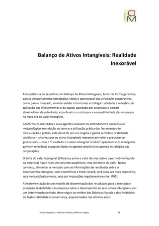 Balanço de Ativos Intangíveis: Realidade
                                         Inexorável




A importância de se adotar um Balanço de Ativos Intangíveis, tanto de forma gerencial,
para o direcionamento estratégico, tático e operacional das atividades corporativas,
como para o mercado, visando validar o horizonte estratégico adotado e o destino de
aplicação dos investimentos e do capital aportado por acionistas e demais
stakeholders de relevância, é parâmetro crucial para a competitividade das empresas
na nova era do valor intangível.

Conforme os mercados e seus agentes evoluem no entendimento conceitual e
metodológico em relação ao tema e a utilização prática das ferramentas de
mensuração e gestão, este deixa de ser um enigma e ganha sentido e praticidade
cotidiana – uma vez que os ativos intangíveis representam valor e precisam ser
gerenciados – mas o “resultado e o valor intangível ocultos” aparecem e os intangíveis
ganham relevância e popularidade na agenda setorial e na agenda estratégica das
corporações.

O delta do valor intangível (diferença entre o valor de mercado e o patrimônio líquido
da empresa) não é mais um conceito acadêmico, mas sim fonte de valor. Nesse
contexto, alimentar o mercado com as informações de resultados sobre o
desempenho intangível, com recorrência e track-record, será cada vez mais impositivo,
seja mercadologicamente, seja por imposições regulamentares (ex. IFRS).

A implementação de um modelo de disseminação dos resultados para o mercado e
principais stakeholders da empresa sobre o desempenho de seus ativos intangíveis, em
um determinado período, deve seguir os moldes dos Balanços Sociais e dos Relatórios
de Sustentabilidade e Governança, popularizados nos últimos anos:



            Ativos Intangíveis | Melhores Análises, Melhores Insights   38
 