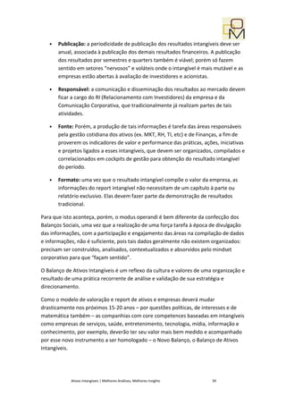 •   Publicação: a periodicidade de publicação dos resultados intangíveis deve ser
       anual, associada à publicação dos demais resultados financeiros. A publicação
       dos resultados por semestres e quarters também é viável; porém só fazem
       sentido em setores “nervosos” e voláteis onde o intangível é mais mutável e as
       empresas estão abertas à avaliação de investidores e acionistas.

   •   Responsável: a comunicação e disseminação dos resultados ao mercado devem
       ficar a cargo do RI (Relacionamento com Investidores) da empresa e da
       Comunicação Corporativa, que tradicionalmente já realizam partes de tais
       atividades.

   •   Fonte: Porém, a produção de tais informações é tarefa das áreas responsáveis
       pela gestão cotidiana dos ativos (ex. MKT, RH, TI, etc) e de Finanças, a fim de
       proverem os indicadores de valor e performance das práticas, ações, iniciativas
       e projetos ligados a esses intangíveis, que devem ser organizados, compilados e
       correlacionados em cockpits de gestão para obtenção do resultado intangível
       do período.

   •   Formato: uma vez que o resultado intangível compõe o valor da empresa, as
       informações do report intangível não necessitam de um capítulo à parte ou
       relatório exclusivo. Elas devem fazer parte da demonstração de resultados
       tradicional.

Para que isto aconteça, porém, o modus operandi é bem diferente da confecção dos
Balanços Sociais, uma vez que a realização de uma força tarefa à época de divulgação
das informações, com a participação e engajamento das áreas na compilação de dados
e informações, não é suficiente, pois tais dados geralmente não existem organizados:
precisam ser construídos, analisados, contextualizados e absorvidos pelo mindset
corporativo para que “façam sentido”.

O Balanço de Ativos Intangíveis é um reflexo da cultura e valores de uma organização e
resultado de uma prática recorrente de análise e validação de sua estratégia e
direcionamento.

Como o modelo de valoração e report de ativos e empresas deverá mudar
drasticamente nos próximos 15-20 anos – por questões políticas, de interesses e de
matemática também – as companhias com core competences baseadas em intangíveis
como empresas de serviços, saúde, entretenimento, tecnologia, mídia, informação e
conhecimento, por exemplo, deverão ter seu valor mais bem medido e acompanhado
por esse novo instrumento a ser homologado – o Novo Balanço, o Balanço de Ativos
Intangíveis.




            Ativos Intangíveis | Melhores Análises, Melhores Insights   39
 