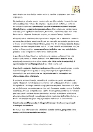 decorrências que essa decisão implica no curto, médio e longo prazos para toda a
organização.

Nesta ciência, o primeiro passo é compreender que diferenciação é o caminho mais
comprovado para a evolução das empresas e que deve ser, portanto, o cerne das
estratégias corporativas. Diferenciação não quer dizer necessariamente inovação,
idéias brilhantes ou oportunismos espetaculares. Diferenciação, na grande maioria
dos casos, pode significar fazer diferente, fazer mais, fazer melhor, fazer mais certo,
fazer menos... depende do caso, da empresa, do produto/serviço, do cliente.

O segundo passo é definir qual a capacidade da empresa em se diferenciar a partir da
comparação realista de suas competências, seu mercado, seu negócio, sua oferta com
a de seus concorrentes diretos e indiretos, sob a ótica dos clientes e prospects, de seus
desejos e necessidades presentes e futuras. Daí o tal conceito de proposta de valor, de
unique selling proposition. Isso porque diferenciação tem a ver com posição única,
proposta única, com posicionamento eficaz e consistente.

A questão central aqui é que boa parte das empresas que analisamos trata essa
questão com premissas erradas. Por que? Bem, diferenciação de curto prazo,
pressionada pelas metas do próximo quarter, não é diferenciação sustentável; é
oportunidade mercadológica pontual. E isso não é oceano azul.

O verdadeiro epicentro da diferenciação competitiva, aquela que alavanca o negócio
das empresas garantindo que estas consigam alcançar as margens históricas
demandadas por seus acionistas é um conjunto de vetores estratégicos que
chamamos de Ativos Intangíveis.

É na marca, no conhecimento, no modelo de negócios, no chassis tecnológico, no
capital intelectual, na rede de relacionamentos e em tantos outros ativos de caráter
intangível que a estratégia de médio-longo prazo das empresas deve se ancorar, a fim
de possibilitar que a empresa navegue com mais chances de sucesso rumo ao desejado
oceano azul. Ou seja, competitividade a partir de vantagens sustentáveis, de real valor
percebido pelos clientes e demais stakeholders. Por isso, as empresas precisam de
planejamento estratégico E execução operacional excelentes. No final do mês, isso se
traduz em ser capaz de aplicar a equação abaixo melhor que os concorrentes:

Crescimento com Manutenção de Margens Históricas = Resultados Superiores X
Vantangens Sustentáveis.

No mais, é pura retórica de livro. E tomemos cuidado com isso, porque não existe
oceano azul feito de resultados vermelhos.




             Ativos Intangíveis | Melhores Análises, Melhores Insights      4
 