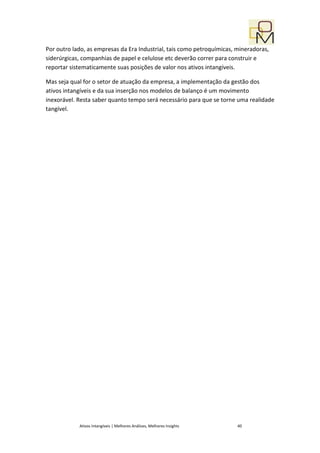 Por outro lado, as empresas da Era Industrial, tais como petroquímicas, mineradoras,
siderúrgicas, companhias de papel e celulose etc deverão correr para construir e
reportar sistematicamente suas posições de valor nos ativos intangíveis.

Mas seja qual for o setor de atuação da empresa, a implementação da gestão dos
ativos intangíveis e da sua inserção nos modelos de balanço é um movimento
inexorável. Resta saber quanto tempo será necessário para que se torne uma realidade
tangível.




            Ativos Intangíveis | Melhores Análises, Melhores Insights   40
 