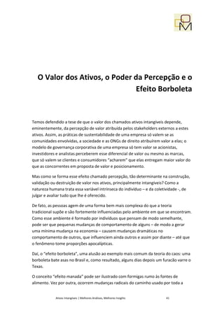 O Valor dos Ativos, o Poder da Percepção e o
                                Efeito Borboleta


Temos defendido a tese de que o valor dos chamados ativos intangíveis depende,
eminentemente, da percepção de valor atribuída pelos stakeholders externos a estes
ativos. Assim, as práticas de sustentabilidade de uma empresa só valem se as
comunidades envolvidas, a sociedade e as ONGs de direito atribuírem valor a elas; o
modelo de governança corporativa de uma empresa só tem valor se acionistas,
investidores e analistas perceberem esse diferencial de valor ou mesmo as marcas,
que só valem se clientes e consumidores “acharem” que elas entregam maior valor do
que as concorrentes em proposta de valor e posicionamento.

Mas como se forma esse efeito chamado percepção, tão determinante na construção,
validação ou destruição de valor nos ativos, principalmente intangíveis? Como a
natureza humana trata essa variável intrínseca do indivíduo – e da coletividade -, de
julgar e avaliar tudo que lhe é oferecido.

De fato, as pessoas agem de uma forma bem mais complexa do que a teoria
tradicional supõe e são fortemente influenciadas pelo ambiente em que se encontram.
Como esse ambiente é formado por indivíduos que pensam de modo semelhante,
pode ser que pequenas mudanças de comportamento de alguns – de modo a gerar
uma mínima mudança na economia – causem mudanças dramáticas no
comportamento de outros, que influenciem ainda outros e assim por diante – até que
o fenômeno tome proporções apocalípticas.

Daí, o “efeito borboleta”, uma alusão ao exemplo mais comum da teoria do caos: uma
borboleta bate asas no Brasil e, como resultado, alguns dias depois um furacão varre o
Texas.

O conceito “efeito manada” pode ser ilustrado com formigas rumo às fontes de
alimento. Vez por outra, ocorrem mudanças radicais do caminho usado por toda a


            Ativos Intangíveis | Melhores Análises, Melhores Insights   41
 