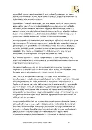 comunidade, como resposta ao desvio de uma ou duas formigas que, por algum
motivo, decidem mudar de rota. Assim como as formigas, as pessoas observam e são
influenciadas pelas atitudes das outras.

Segundo Paul Ormerod, estudioso do caos, esse mesmo padrão de comportamento
pode explicar alguns fenômenos da sociedade humana, tais como: criminalidade,
casamento, moda, bilheterias de cinema, eleições e até mesmo crises cambiais –
eventos em que a decisão individual é significativamente afetada pela observação do
que os outros estão fazendo. A dinâmica que resulta deste tipo de interação, que á
primeira vista parece bem simples, pode ser extremamente complexa.

Em linguagem técnica, esse modelo pode ter múltiplos equilíbrios, um dos quais, para
parâmetros específicos, com comportamento caótico. Uma mesma ação do governo,
por exemplo, pode gerar efeitos radicalmente diferentes, dependendo da situação
inicial em que se encontre a economia ou de como a informação se espalhe pela
sociedade. Uma mesma notícia pode ser recebida calmamente pelo mercado
financeiro ou ocasionar grandes flutuações nos preços dos ativos.

Não devemos abandonar a análise econométrica ou as políticas públicas, e sim,
adaptá-las para que levem em consideração a instabilidade das reações individuais e a
importâncias das condições iniciais.

As expectativas humanas não são formadas racionalmente, e isso impacta na
imperfeição na disseminação das informações. Nesse mundo, seríamos todos como
formigas, seres irracionais seguindo o comportamento de outros.

Desta forma, é possível inferir que o jogo das expectativas, a influência dos
semelhantes e as vontades e interesses individuais são os fatores realmente relevantes
na formação de valor dos ativos, mormente os intangíveis. Compreender isso é
fundamental, porque traz maturidade ao processo de análise, gestão e comunicação
associado a estes ativos. Em outras palavras, as empresas gerenciarão melhor sua
performance e o processo de geração de valor aos acionistas se forem capazes de
compreender como posicionar eficazmente seus diferenciais – ativos intangíveis – em
relação às variáveis de expectativas, interesses e poder de influência associadas aos
públicos com que interagem.

Como disse Alfred Marshall, use a matemática como linguagem abreviada, chegue a
conclusões, traduza-as para o inglês e depois queime a matemática. O mesmo vale
para ciências como biologia, antropologia, sociologia e psicologia como formas de
entender a realidade. Ao usá-las como fonte de inspiração, entenda suas limitações,
construa um modelo analítico do comportamento humano a partir desta
compreensão, chegue a conclusões práticas e queime-as. Se não fizermos isso,



            Ativos Intangíveis | Melhores Análises, Melhores Insights   42
 