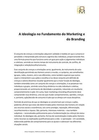 A Ideologia no Fundamento do Marketing e
                                  do Branding


O conjunto de crenças e orientações adquirem validade à medida em que o universo é
percebido e interpretado pela estrutura cognitiva dos indivíduos, proporcionando-lhes
uma fórmula prescrita que funciona como um guia para ação e julgamentos individuais
e coletivos, servindo ao mesmo tempo de instrumento de controle, de conflito, de
integração e seleção/escolha/consumo.

Esse conjunto de crenças e orientações serve, igualmente, de instrumento de auto-
identificação permitindo aos Homens verem o mundo, a si próprios, aos semelhantes
(grupos, redes, clusters, etc) e aos diferentes, como também esperam que outros
vejam e interpretem suas ações e escolhas à luz desse conjunto pré-definido de
crenças e valores.Devemos ressaltar igualmente que a maior função da ideologia,
também entendida como um conjunto de crenças e orientações, é se perpetuar nos
indivíduos e grupos, servindo como força dinâmica na vida individual e coletiva,
proporcionando um sentimento de identidade e propósito, induzindo um resultante
comprometimento à ação. Em suma, fazer marketing e branding eficazmente deve
compreender essa dinâmica, uma vez que mudar comportamentos, opiniões, crenças
e, portanto, ação/decisão de consumo é tudo que se almeja com essas disciplinas.

Partindo da premissa de que as ideologias se caracterizam por crenças e ações,
podemos afirmar que estas são determinadas pelos interesses dos homens em relação
aos recursos sociais e econômicos, tais como prestígio, reputação, diferenciação,
reconhecimento e riqueza. São, portanto, interesses materiais – mas também
subjetivos – racionalizados politicamente para a fundamentação (ou reforço) do status
individual. As ideologias são, portanto, formas de racionalização criadas pelos Homens
como recursos ou explicações (justificativas) para a vida – e aprovação – em sociedade,
elaborando padrões de comportamento para se ajustar e sobressair nas diferentes
situações sociais.


            Ativos Intangíveis | Melhores Análises, Melhores Insights   44
 