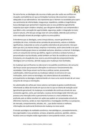 De outra forma, as ideologias são recursos criados para dar vazão aos conflitos em
situações contraditórias em que as limitações humanas não encontram respostas
adequadas à sua sobrevivência. Isto representa que o Homem na sociedade para suprir
seu sentimento de inferioridade, insegurança, impotência, solidão e insignificância
busca ideologias que apresentem respostas para os seus problemas (geralmente
respostas que sejam simples e amplas), que não gerem desafios à sua compreensão e
que dêem a ele a sensação de superioridade, segurança, poder e integração no meio
social e natural, a fim de que consiga viver em comunidade, obtendo auto-estima e
auto-realização através de prestígio e glória na arena pública.

Entendemos que as ideologias, como crenças básicas, nascem geralmente em
condições de crises, incluindo várias camadas de pensamento, valores e símbolos
significativos, traduzindo-se como um padrão sistemático de pensamento. Isto quer
dizer que ela é, ao mesmo tempo, empírica e normativa, assim como tende a ser para
um determinado grupo classe ou sociedade exclusiva, absoluta e universal. A ideologia,
como um conjunto de normas que define, regula e controla a conduta humana, é
personalizada e escrituralizada, sendo também um fator de resistência às mudanças.
Entretanto, em situação de crise, ocorre uma diminuição do comprometimento
ideológico com as mesmas, abrindo espaço para mudanças mais facilitadas.

As mudanças que verificamos na vida social e nos padrões econômicos e de consumo
são forças sociais que provocam alterações na estrutura e funcionamento das
sociedades. Estas forças atuam nas formas e práticas sociais, provocando
substituições, reformas parciais ou mudanças radicais na estrutura em suas
instituições, assim como na tecnologia, nos valores básicos da sociedade e,
principalmente na ideologia, implementando um novo curso social através de um novo
conjunto de crenças e orientações.

As substituições de velhos por novos valores e princípios (e gostos e preferências),
reformando as idéias do mundo em que se vive é o que se chama de evolução social
(geralmente geracional). As mudanças na sociedade são contínuas através de seus
constantes agentes, como, por exemplo, o avanço da tecnologia (vide Internet), que
provoca uma interação entre o pensamento humano e o meio ambiente mais
profunda, pois as idéias resultam em ações que podem ser comprovadas através de
diferentes maneiras, sendo as mais importantes a investigação científica e as pesquisas
de mercado, comportamento, atitudes, etc…, que darão maiores e melhores
informações da essência do fenômeno de mudança no meio social.

O estudo sociológico da realidade econômica, mercadológica e, conseqüentemente,
das organizações e seus produtos, serviços, propostas, posturas, opiniões, valores…
focaliza como as relações estão organizadas e como poderão evoluir, uma vez



            Ativos Intangíveis | Melhores Análises, Melhores Insights   45
 