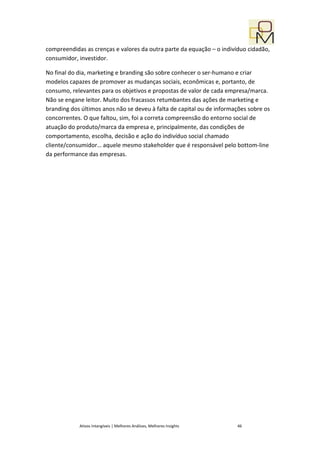 compreendidas as crenças e valores da outra parte da equação – o indivíduo cidadão,
consumidor, investidor.

No final do dia, marketing e branding são sobre conhecer o ser-humano e criar
modelos capazes de promover as mudanças sociais, econômicas e, portanto, de
consumo, relevantes para os objetivos e propostas de valor de cada empresa/marca.
Não se engane leitor. Muito dos fracassos retumbantes das ações de marketing e
branding dos últimos anos não se deveu à falta de capital ou de informações sobre os
concorrentes. O que faltou, sim, foi a correta compreensão do entorno social de
atuação do produto/marca da empresa e, principalmente, das condições de
comportamento, escolha, decisão e ação do indivíduo social chamado
cliente/consumidor… aquele mesmo stakeholder que é responsável pelo bottom-line
da performance das empresas.




            Ativos Intangíveis | Melhores Análises, Melhores Insights   46
 
