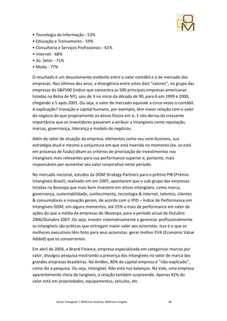 • Tecnologia da Informação - 53%
• Educação e Treinamento - 59%
• Consultoria e Serviços Profissionais - 61%
• Internet - 68%
• 3o. Setor - 71%
• Moda - 77%

O resultado é um descolamento evidente entre o valor contábil e o de mercado das
empresas. Nos últimos dez anos, a divergência entre estes dois “valores”, no grupo das
empresas do S&P500 (índice que concentra as 500 principais empresas americanas
listadas na Bolsa de NY), saiu de 3 no início da década de 90, para 6 em 1999 e 2000,
chegando a 5 após 2001. Ou seja, o valor de mercado equivale a cinco vezes o contábil.
A explicação? Inovação e capital humano, por exemplo, têm maior relação com o valor
do negócio do que propriamente os ativos físicos em si. E isto deriva da crescente
importância que os investidores passaram a atribuir a intangíveis como reputação,
marcas, governança, liderança e modelo de negócios.

Além do setor de atuação da empresa, elementos como seu core-business, sua
estratégia atual e mesmo a conjuntura em que está inserida no momento (ex. se está
em processo de fusão) ditam os critérios de priorização de investimentos nos
intangíveis mais relevantes para sua performance superior e, portanto, mais
responsáveis por aumentar seu valor corporativo neste período.

No mercado nacional, estudos da DOM Strategy Partners para o prêmio PIB (Prêmio
Intangíveis Brasil), realizado em em 2007, apontaram que o sub-grupo das empresas
listadas na Bovespa que mais bem investem em ativos intangíveis, como marca,
governança, sustentabilidade, conhecimento, tecnologia & internet, talentos, clientes
& consumidores e inovação geram, de acordo com o IPID – Índice de Performance em
Intangíveis DOM, em alguns momentos, até 25% a mais de performance em valor de
ações do que a média da empresas do IBovespa, para o período anual de Outubro
2006/Outubro 2007. Ou seja, investir sistematicamente e gerenciar profissionalmente
os intangíveis são práticas que entregam maior valor aos acionistas. Isso é o que os
melhores executivos têm feito para seus acionistas: gerar melhor EVA (Economic Value
Added) que os concorrentes.

Em abril de 2004, a Brand Finance, empresa especializada em categorizar marcas por
valor, divulgou pesquisa mostrando a presença dos intangíveis no valor de marca das
grandes empresas brasileiras. Na AmBev, 80% do capital empresa é “não-explicado”,
como diz a pesquisa. Ou seja, intangível. Não está nos balanços. Na Vale, uma empresa
aparentemente cheia de tangíveis, a relação também surpreende. Apenas 42% do
valor está em propriedades, equipamentos, veículos, etc.



             Ativos Intangíveis | Melhores Análises, Melhores Insights   48
 