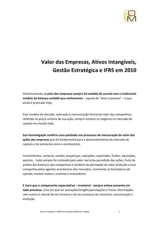 Valor das Empresas, Ativos Intangíveis,
                  Gestão Estratégica e IFRS em 2010


Historicamente, o valor das empresas sempre foi medido de acordo com o tradicional
modelo de balanço contábil que conhecemos – aquele do “ativo e passivo” – e que
ainda é praticado hoje.


Esse modelo de aferição, valoração e comunicação formal do valor das companhias,
refletido no preço unitário de sua ação, sempre norteou os negócios no mercado de
capitais no mundo todo.


Sua homologação conferiu uma paridade nos processos de mensuração do valor das
ações das empresas que foi fundamental para o desenvolvimento do mercado de
capitais e da economia como a conhecemos.


Investimentos, compras, vendas, poupanças, captações, expansões, fusões, aquisições,
apostas... tudo sempre foi norteado pelo valor real e/ou percebido das ações, fruto da
análise dos balanços das companhias e também da percepção de valor atribuída a essa
companhia pelos agentes econômicos dos mercados, mormente os formadores de
opinião, market-makers, analistas e investidores.


É claro que o componente especulativo – irracional - sempre esteve presente em
todo processo, uma vez que ter sensações/insights/percepções e trocar informações
com outros é natural do ser humano e de seu processo de raciocínio, comunicação e
evolução.


             Ativos Intangíveis | Melhores Análises, Melhores Insights   5
 