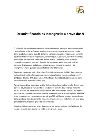 Desmistificando os Intangíveis: a prova dos 9


O real valor das empresas atualmente não está mais nos balanços. Nenhum investidor
razoável pode se dar ao luxo de analisar uma empresa como ativo somente tendo
como seu balanço como guia. Lá, de forma transparente, estão relacionados somente
os ativos tradicionais das corporações, como máquinas, estoques, volumes de vendas,
edificações, performance financeira, dentre outros. Entretanto, tudo isso hoje
responde por apenas “metade” do valor das empresas. A outra metade está no
conjunto de ativos que os balanços não conseguem capturar e exprimir – os
intangíveis. É neles que está seu verdadeiro valor diferencial.

Peguemos o exemplo mais clichê: Coca-Cola. O levantamento de 2007 da consultoria
inglesa Interbrand a colocou como a marca mais valiosa do mundo, avaliada em 67
bilhões de dólares - 64% desse valor atribuído aos chamados ativos intangíveis, como
reconhecimento da marca e reputação.

Para a Economática, sistema de análise de investimento em ações, o valor de mercado
da Coca é 6,28 vezes o equivalente ao seu balanço contábil. Seu valor de mercado
estava avaliado em 135 bilhões de dólares em 2008. Novamente, a leitura é a mesma:
essa diferença se deve fundamentalmente ao valor de seus ativos intangíveis. A bebida
em si virou pretexto – por mais que agrade aos 900 milhões de pessoas no mundo que
compram Coca-Coca diariamente. Existem outras motivações embutidas em cada gole,
para cada consumidor ou grupo de consumidores.

Já os investidores compram ações da empresa por outros motivos: confiabilidade da
marca e empatia com a empresa estão aí, em grandes goles.




            Ativos Intangíveis | Melhores Análises, Melhores Insights   50
 