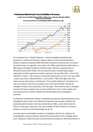 Em seu famoso livro “Capital Intelectual – a Nova Vantagem Competitiva das
Empresas”, o americano Thomas A. Stewart, editor da revista Harvard Business
Review, compara as empresas IBM e Microsoft. Enquanto a primeira tem um volume
de vendas maior, é a segunda a mais valiosa. Em 1996, especialmente emblemático, a
IBM possuía 16 bilhões de dólares em bens móveis, fábricas e equipamentos. A
Microsoft somava 930 milhões, mas seu valor de venda, traduzido pelos papéis
negociados na bolsa superava em muito a oponente. Ou seja, Microsoft – assim como
Wal-Mart e Toyota – não se tornou uma grande empresa por ser mais “rica” que a IBM
– assim como Sears e General Motors –; ao contrário. “Mas tinha algo muito mais
valioso do que ativos físicos ou financeiros. Tinha capital intelectual”, diz Stewart. É o
que os consultores americanos Jonathan Low e Pam Cohen Kalafut, chamam de
vantagem invisível, nome que batiza o livro da dupla. “Na economia atual, a vantagem
aumenta não para a empresa com as maiores fábricas ou com o maior capital, mas
para aquela que faz o melhor trabalho de administração de seus intangíveis”,
escrevem.

As empresas notadamente voltadas a atividades de pesquisa e desenvolvimento, outro
intangível de peso, como as da indústria farmacêutica, por exemplo, também são
valorizadas pelo mercado. Com base no final do ano 2001, o valor de mercado da
Pfizer era 18,2 vezes maior que o seu valor contábil. O índice da Merck, no mesmo
período, era de 8,3 e da Schering-Plough era de 7,4.

Uma das maiores autoridades mundiais em intangíveis, Baruch Lev, professor de
Contabilidade e Finanças da Stern School of Business de Nova York, vê ligação direta
entre “despesas” (estão mais para investimentos) com pesquisa e desenvolvimento e o

             Ativos Intangíveis | Melhores Análises, Melhores Insights     51
 