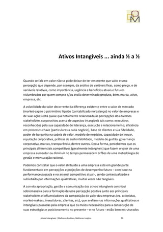 Ativos Intangíveis ... ainda ½ a ½


Quando se fala em valor não se pode deixar de ter em mente que valor é uma
percepção que depende, por exemplo, da análise de variáveis fixas, como preço, e de
variáveis relativas, como importância, urgência e benefícios atuais e futuros
vislumbrados por quem compra e/ou avalia determinado produto, bem, marca, ativo,
empresa, etc.

A volatilidade do valor decorrente da diferença existente entre o valor de mercado
(market-cap) e o patrimônio líquido (contabilizado no balanço) no valor de empresas e
de suas ações está quase que totalmente relacionada às percepções dos diversos
stakeholders corporativos acerca de aspectos intangíveis tais como: executivos
reconhecidos pela sua capacidade de liderança, execução e relacionamento; eficiência
em processos chave (particulares a cada negócio), base de clientes e sua fidelidade,
poder de barganha na cadeia de valor, modelo de negócios, capacidade de inovar,
reputação corporativa, práticas de sustentabilidade, modelo de gestão, governança
corporativa, marcas, transparência, dentre outros. Dessa forma, percebemos que os
principais diferenciais competitivos (geralmente intangíveis) que fazem o valor de uma
empresa aumentar ou diminuir no tempo permanecem órfãos de uma metodologia de
gestão e mensuração racional.

Podemos constatar que o valor atribuído a uma empresa está em grande parte
fundamentado em percepções e projeções de desempenho futuro – com base na
performance passada e no arsenal competitivo atual -, sendo contextualizado e
subsidiado por informações qualitativas, muitas vezes não tangíveis.

A correta apropriação, gestão e comunicação dos ativos intangíveis contribui
sobremaneira para a formação de uma percepção positiva junto aos principais
stakeholders e influenciadores da composição do valor das empresas (ex. acionistas,
market-makers, investidores, clientes, etc), que avaliam nas informações qualitativas e
intangíveis passadas pela empresa que os meios necessários para a consecução de
suas estratégias e posicionamento no presente – e no futuro - estão bem estruturados

            Ativos Intangíveis | Melhores Análises, Melhores Insights    53
 