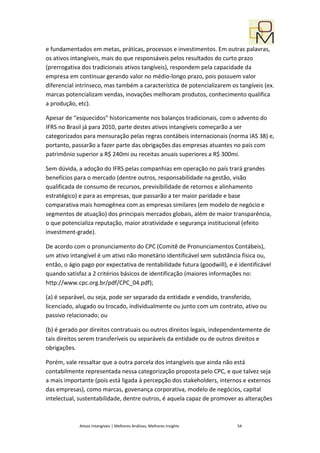 e fundamentados em metas, práticas, processos e investimentos. Em outras palavras,
os ativos intangíveis, mais do que responsáveis pelos resultados do curto prazo
(prerrogativa dos tradicionais ativos tangíveis), respondem pela capacidade da
empresa em continuar gerando valor no médio-longo prazo, pois possuem valor
diferencial intrínseco, mas também a característica de potencializarem os tangíveis (ex.
marcas potencializam vendas, inovações melhoram produtos, conhecimento qualifica
a produção, etc).

Apesar de “esquecidos” historicamente nos balanços tradicionais, com o advento do
IFRS no Brasil já para 2010, parte destes ativos intangíveis começarão a ser
categorizados para mensuração pelas regras contábeis internacionais (norma IAS 38) e,
portanto, passarão a fazer parte das obrigações das empresas atuantes no país com
patrimônio superior a R$ 240mi ou receitas anuais superiores a R$ 300mi.

Sem dúvida, a adoção do IFRS pelas companhias em operação no país trará grandes
benefícios para o mercado (dentre outros, responsabilidade na gestão, visão
qualificada de consumo de recursos, previsibilidade de retornos e alinhamento
estratégico) e para as empresas, que passarão a ter maior paridade e base
comparativa mais homogênea com as empresas similares (em modelo de negócio e
segmentos de atuação) dos principais mercados globais, além de maior transparência,
o que potencializa reputação, maior atratividade e segurança institucional (efeito
investment-grade).

De acordo com o pronunciamento do CPC (Comitê de Pronunciamentos Contábeis),
um ativo intangível é um ativo não monetário identificável sem substância física ou,
então, o ágio pago por expectativa de rentabilidade futura (goodwill), e é identificável
quando satisfaz a 2 critérios básicos de identificação (maiores informações no:
http://www.cpc.org.br/pdf/CPC_04.pdf);

(a) é separável, ou seja, pode ser separado da entidade e vendido, transferido,
licenciado, alugado ou trocado, individualmente ou junto com um contrato, ativo ou
passivo relacionado; ou

(b) é gerado por direitos contratuais ou outros direitos legais, independentemente de
tais direitos serem transferíveis ou separáveis da entidade ou de outros direitos e
obrigações.

Porém, vale ressaltar que a outra parcela dos intangíveis que ainda não está
contabilmente representada nessa categorização proposta pelo CPC, e que talvez seja
a mais importante (pois está ligada à percepção dos stakeholders, internos e externos
das empresas), como marcas, govenança corporativa, modelo de negócios, capital
intelectual, sustentabilidade, dentre outros, é aquela capaz de promover as alterações



             Ativos Intangíveis | Melhores Análises, Melhores Insights    54
 