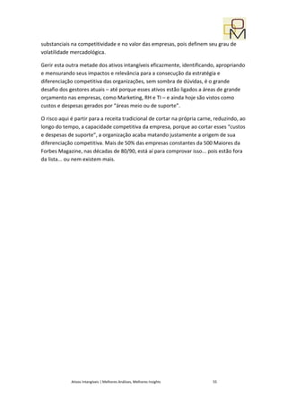 substanciais na competitividade e no valor das empresas, pois definem seu grau de
volatilidade mercadológica.

Gerir esta outra metade dos ativos intangíveis eficazmente, identificando, apropriando
e mensurando seus impactos e relevância para a consecução da estratégia e
diferenciação competitiva das organizações, sem sombra de dúvidas, é o grande
desafio dos gestores atuais – até porque esses ativos estão ligados a áreas de grande
orçamento nas empresas, como Marketing, RH e TI – e ainda hoje são vistos como
custos e despesas gerados por “áreas meio ou de suporte”.

O risco aqui é partir para a receita tradicional de cortar na própria carne, reduzindo, ao
longo do tempo, a capacidade competitiva da empresa, porque ao cortar esses “custos
e despesas de suporte”, a organização acaba matando justamente a origem de sua
diferenciação competitiva. Mais de 50% das empresas constantes da 500 Maiores da
Forbes Magazine, nas décadas de 80/90, está aí para comprovar isso... pois estão fora
da lista... ou nem existem mais.




             Ativos Intangíveis | Melhores Análises, Melhores Insights     55
 