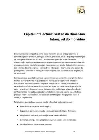 Capital Intelectual: Gestão da Dimensão
                             Intangível do Indivíduo


Em um ambiente competitivo como o dos mercados atuais, onde predomina a
comoditização de produtos, serviços, práticas, processos, etc e a disputa pela obtenção
de vantagens substanciais se torna cada vez mais agressiva, novas formas de
diferenciação precisam ser perseguidas pelas companhias que desejam manter/evoluir
em sua posição no médio-longo prazo. Nesse aspecto, a gestão do Capital Intelectual e
dos Talentos de uma empresa – como ativos intangíveis – representa uma quebra de
paradigma na forma de se enxergar o valor corporativo e sua capacidade de geração
de resultados.

Como premissa, quando tratamos o capital intelectual como ativo intangível estamos
falando especificamente da qualidade dos indivíduos que compõem a rede de
funcionários e colaboradores da empresa, através de sua formação acadêmica,
experiência profissional, rede de contatos, etc e por sua capacidade de geração de
valor - seja através do cumprimento de suas metas e objetivos, seja em função do
conhecimento e inovação geradas (propriedade intelectual), seja na capacidade de
proteger valor – expressa nos processos de identificação e mitigação de riscos e
ameaças corporativas.

Para ilustrar, a geração do valor do capital intelectual pode representar:

   •   Assertividade e aderência estratégica;

   •   Capacidade de implementação e execução das estratégias definidas;

   •   Atingimento e superação dos objetivos e metas definidos;

   •   Liderança, sinergia e integração das diversas áreas e suas estratégias;

   •   Gestão eficiente de pessoas e recursos.


             Ativos Intangíveis | Melhores Análises, Melhores Insights       56
 