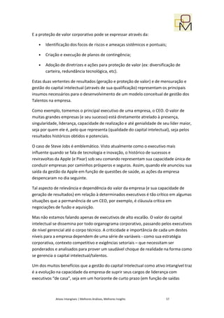 E a proteção de valor corporativo pode se expressar através da:

   •   Identificação dos focos de riscos e ameaças sistêmicos e pontuais;

   •   Criação e execução de planos de contingência;

   •   Adoção de diretrizes e ações para proteção de valor (ex: diversificação de
       carteira, redundância tecnológica, etc).

Estas duas vertentes de resultados (geração e proteção de valor) e de mensuração e
gestão do capital intelectual (através de sua qualificação) representam os principais
insumos necessários para o desenvolvimento de um modelo conceitual de gestão dos
Talentos na empresa.

Como exemplo, tomemos o principal executivo de uma empresa, o CEO. O valor de
muitas grandes empresas (e seu sucesso) está diretamente atrelado à presença,
singularidade, liderança, capacidade de realização e até genialidade de seu líder maior,
seja por quem ele é, pelo que representa (qualidade do capital intelectual), seja pelos
resultados históricos obtidos e potenciais.

O caso de Steve Jobs é emblemático. Visto atualmente como o executivo mais
influente quando se fala de tecnologia e inovação, o histórico de sucessos e
reviravoltas da Apple (e Pixar) sob seu comando representam sua capacidade única de
conduzir empresas por caminhos prósperos e seguros. Assim, quando ele anunciou sua
saída da gestão da Apple em função de questões de saúde, as ações da empresa
despencaram no dia seguinte.

Tal aspecto de relevância e dependência do valor da empresa (e sua capacidade de
geração de resultados) em relação à determinados executivos é tão crítico em algumas
situações que a permanência de um CEO, por exemplo, é cláusula crítica em
negociações de fusão e aquisição.

Mas não estamos falando apenas de executivos de alto escalão. O valor do capital
intelectual se dissemina por todo organograma corporativo, passando pelos executivos
de nível gerencial até o corpo técnico. A criticidade e importância de cada um destes
níveis para a empresa dependem de uma série de variáveis - como sua estratégia
corporativa, contexto competitivo e exigências setoriais – que necessitam ser
ponderados e analisados para prover um saudável choque de realidade na forma como
se gerencia o capital intelectual/talentos.

Um dos muitos benefícios que a gestão do capital intelectual como ativo intangível traz
é a evolução na capacidade da empresa de suprir seus cargos de liderança com
executivos “de casa”, seja em um horizonte de curto prazo (em função de saídas



             Ativos Intangíveis | Melhores Análises, Melhores Insights    57
 