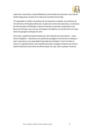 repentinas, imprevistos, impossibilidade de continuidade de executivos, etc), seja de
médio-longo prazo, através de um plano de sucessão estruturado.

Tal capacidade se reflete nas políticas de recrutamento e seleção, nas iniciativas de
treinamento e formação profissional, no plano de carreira dos executivos, na estrutura
de remuneração e bonificação e demais iniciativas e processos corporativos e de
Recursos Humanos, que uma vez orientados a tal objetivo, se transformam em novas
fontes de geração e proteção de valor.

Como dito, a gestão do Capital Intelectual e dos Talentos de uma empresa – como
ativos intangíveis – representa uma quebra de paradigma na forma de se enxergar o
valor corporativo e sua capacidade de geração de resultados. Incutir tal visão na
cultura e na gestão do dia-a-dia é desafio para toda e qualquer empresa que tenha o
Capital Intelectual como fonte de diferenciação. Ou seja, toda e qualquer empresa.




            Ativos Intangíveis | Melhores Análises, Melhores Insights    58
 