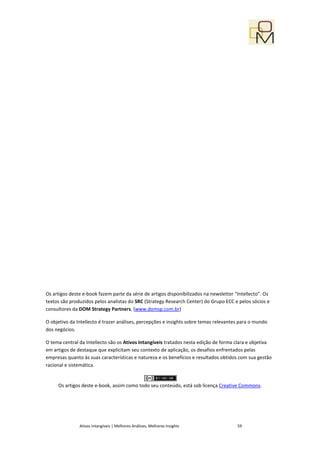 Os artigos deste e-book fazem parte da série de artigos disponibilizados na newsletter “Intellecto”. Os
textos são produzidos pelos analistas do SRC (Strategy Research Center) do Grupo ECC e pelos sócios e
consultores da DOM Strategy Partners. (www.domsp.com.br)

O objetivo da Intellecto é trazer análises, percepções e insights sobre temas relevantes para o mundo
dos negócios.

O tema central da Intellecto são os Ativos Intangíveis tratados nesta edição de forma clara e objetiva
em artigos de destaque que explicitam seu contexto de aplicação, os desafios enfrentados pelas
empresas quanto às suas características e natureza e os benefícios e resultados obtidos com sua gestão
racional e sistemática.


     Os artigos deste e-book, assim como todo seu conteúdo, está sob licença Creative Commons.




               Ativos Intangíveis | Melhores Análises, Melhores Insights                59
 