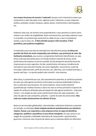 Isso sempre funcionou de maneira “ordenada” porque na Era Industrial os ativos que
compunham o valor das ações eram, digamos assim, industriais, ou seja: máquinas,
prédios, produção, vendas, estoques, capital, posses, investimentos e participações,
etc.


Podemos notar que, de maneira mais preponderante, o que aproxima os ativos acima
citados é seu caráter de tangibilidade. Basta reconhecermos, que todos sabemos o que
é um prédio, um produto tipo automóvel ou sabão em pó, o que é resultado de
vendas, o que é caixa, etc,. É fácil entender porque é fácil visualizar. É fácil
quantificar, pois podemos tangibilizar.


A matemática para esse tipo de valoração tem sido eficiente porque os ativos em
questão são fáceis de serem comparados com similares, suas premissas de valor são
facilmente entendíveis, seus custos e componentes facilmente identificáveis; ou seja,
temos tudo que precisamos para, em função (i) desse conjunto de ativos, (ii) da
performance da empresa no ano em questão, (iii) da perspectiva de performance da
empresa para os anos seguintes, (iv) das características intrínsecas e tendências do
mercado em que esta está inserida, tais como regulações, concorrência, custos de
transação, cadeia de valor, perfil de consumo, etc, sabermos, com razoável precisão, o
quanto vale hoje – e o quanto poderá valer amanhã - esta empresa.


Além disso, e justamente por isso, são razoavelmente aparentes as variâncias possíveis
de valor que cada agente econômico interessado na empresa (stakeholder) atribui a
ela e a cada ativo que ela possui. Em outras palavras, nesse mundo industrial
quantificado por modelos lineares e claros era mais ou menos previsível o espectro de
opções de variâncias atribuídas pela percepção de cada agente econômico – interesses
mesmo – em relação ao valor atual e performance futura de cada companhia – do
valor da ação de cada companhia, portanto – a partir do valor dos ativos desta. Mas
tudo isso mudou drasticamente nos últimos 10 anos.


Nesta era de mercados globalizados, internetizados e altamente dinâmicos e passíveis
de imitação, os chamados ativos tangíveis perderam paulatinamente sua relevância
relativa. Passou a ser imperativo a uma empresa tornar-se capaz de identificar,
categorizar, qualificar e quantificar os seus Ativos Intangíveis. Ou seja, passou a ser
exigido de sua gestão a habilidade sistemática de compreender, operacionalizar,
gerenciar e mensurar este conjunto de valores que as empresas detêm em diferentes



             Ativos Intangíveis | Melhores Análises, Melhores Insights    6
 