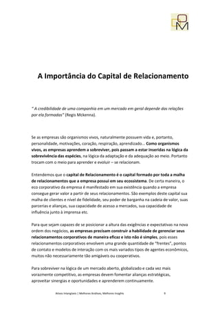 A Importância do Capital de Relacionamento


“ A credibilidade de uma companhia em um mercado em geral depende das relações
por ela formadas” (Regis Mckenna).




Se as empresas são organismos vivos, naturalmente possuem vida e, portanto,
personalidade, motivações, coração, respiração, aprendizado... Como organismos
vivos, as empresas aprendem a sobreviver, pois passam a estar inseridas na lógica da
sobrevivência das espécies, na lógica da adaptação e da adequação ao meio. Portanto
trocam com o meio para aprender e evoluir – se relacionam.

Entendemos que o capital de Relacionamento é o capital formado por toda a malha
de relacionamentos que a empresa possui em seu ecossistema. De certa maneira, o
eco corporativo da empresa é manifestado em sua existência quando a empresa
consegue gerar valor a partir de seus relacionamentos. São exemplos deste capital sua
malha de clientes e nível de fidelidade, seu poder de barganha na cadeia de valor, suas
parcerias e alianças, sua capacidade de acesso a mercados, sua capacidade de
influência junto à imprensa etc.

Para que sejam capazes de se posicionar a altura das exigências e expectativas na nova
ordem dos negócios, as empresas precisam construir a habilidade de gerenciar seus
relacionamentos corporativos de maneira eficaz e isto não é simples, pois esses
relacionamentos corporativos envolvem uma grande quantidade de “frentes”, pontos
de contato e modelos de interação com os mais variados tipos de agentes econômicos,
muitos não necessariamente tão amigáveis ou cooperativos.

Para sobreviver na lógica de um mercado aberto, globalizado e cada vez mais
vorazmente competitivo, as empresas devem fomentar alianças estratégicas,
aproveitar sinergias e oportunidades e aprenderem continuamente.

             Ativos Intangíveis | Melhores Análises, Melhores Insights   9
 